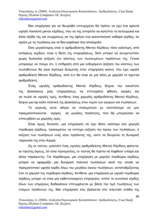 Τσικολάτας Α. (2004). Ανάλυση Οικονομικών Καταστάσεων. Αριθμοδείκτες. Case Study
Όμιλος Πλαίσιο Computers AE, Κοζάνη
tsikolatas@gmail.com
Μια επιχείρηση για να θεωρηθεί επιτυχημένη θα πρέπει να έχει ένα αρκετά
υψηλό ποσοστό μικτού κέρδους, που να της επιτρέπει να καλύπτει τα λειτουργικά και
άλλα έξοδα της και συγχρόνως να της αφήνει ένα ικανοποιητικό καθαρό κέρδος, σε
σχέση με τις πωλήσεις και τα ίδια κεφάλαια που απασχολεί.
Όσο μεγαλύτερος είναι ο αριθμοδείκτης Μικτού Κέρδους τόσο καλύτερη, από
απόψεως κερδών, είναι η θέση της επιχειρήσεως, διότι μπορεί να αντιμετωπίσει
χωρίς δυσκολία αύξηση του κόστους των πωλουμένων προϊόντων της. Γενικά
μπορούμε να πούμε ότι, η επίδραση από μια ενδεχόμενη αύξηση του κόστους των
πωληθέντων θα είναι λιγότερο δυσμενής στην επιχείρηση εκείνη, που έχει υψηλό
αριθμοδείκτη Μικτού Κέρδους, από ό,τι θα είναι σε μια άλλη με χαμηλό το σχετικό
αριθμοδείκτη.
Ένας υψηλός αριθμοδεικτης Μικτού Κέρδους δείχνει την ικανότητα
της Διοικήσεως μιας επιχειρήσεως να επιτυγχάνει φθηνές αγορές και
να πωλεί σε υψηλές τιμές. Αντίθετα, ένας χαμηλός αριθμοδείκτης Μικτού Κέρδους,
δείχνει μια όχι καλή πολιτική της Διοικήσεως στον τομέα των αγορών και πωλήσεων.
Το γεγονός αυτό οδηγεί σε στασιμότητα με αποτέλεσμα να μην
πραγματοποιούνται αγορές σε μεγάλες ποσότητες, που θα μπορούσαν να
επιτευχθούν με χαμηλές τιμές.
Είναι όμως δυνατόν, μια επιχείρηση να έχει θέσει σκόπιμα ένα χαμηλό
περιθώριο κέρδους, προκειμένου να επιτύχει αύξηση του όγκου των πωλήσεων, ή
αύξηση των πωλήσεων ενός νέου προϊόντος της, ώστε να διευρύνει τη δυναμική
παρουσία της στην Αγορά.
Ως εκ τούτου, μολονότι ένας υψηλός αριθμοδείκτης Μικτού Κέρδους φαίνεται,
εκ πρώτης όψεως, ότι είναι προτιμητέος, εν τούτοις θα πρέπει να ληφθούν υπόψη και
άλλοι παράγοντες. Για παράδειγμα, μια επιχείρηση με χαμηλό περιθώριο κέρδους
μπορεί να εφαρμόζει μια δυναμική πολιτική πωλήσεων κατά την οποία να
πραγματοποιεί υψηλά κέρδη λόγω του μεγάλου όγκου πωλήσεων, αντισταθμίζοντας
έτσι το χαμηλό της περιθώριο κέρδους. Αντίθετα, μια επιχείρηση με υψηλό περιθώριο
κέρδους μπορεί να είναι μια καθετοποιημένη επιχείρηση, οπότε το συνολικό κέρδος
όλων των επιμέρους διαδικασιών επιτυγχάνεται με βάση την τιμή πωλήσεως των
ετοίμων προϊόντων της. Μια επιχείρηση που βρίσκεται στο τελευταίο στάδιο της
86
Τσικολάτας Α. (2004). Ανάλυση Οικονομικών Καταστάσεων. Αριθμοδείκτες. Case Study
Όμιλος Πλαίσιο Computers AE, Κοζάνη
tsikolatas@gmail.com
 