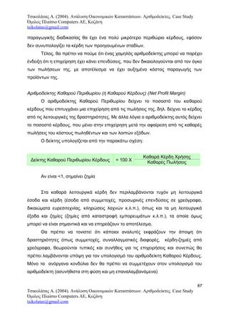 Τσικολάτας Α. (2004). Ανάλυση Οικονομικών Καταστάσεων. Αριθμοδείκτες. Case Study
Όμιλος Πλαίσιο Computers AE, Κοζάνη
tsikolatas@gmail.com
παραγωγικής διαδικασίας θα έχει ένα πολύ μικρότερο περιθώριο κέρδους, εφόσον
δεν συνυπολογίζει τα κέρδη των προηγουμένων σταδίων.
Τέλος, θα πρέπει να πούμε ότι ένας χαμηλός αριθμοδείκτης μπορεί να παρέχει
ένδειξη ότι η επιχείρηση έχει κάνει επενδύσεις, που δεν δικαιολογούνται από τον όγκο
των πωλήσεων της, με αποτέλεσμα να έχει αυξημένο κόστος παραγωγής των
προϊόντων της.
Αριθμοδείκτης Καθαρού Περιθωρίου (ή Καθαρού Κέρδους) (Net Profit Margin)
Ο αριθμοδείκτης Καθαρού Περιθωρίου δείχνει το ποσοστό του καθαρού
κέρδους που επιτυγχάνει μια επιχείρηση από τις πωλήσεις της, δηλ. δείχνει το κέρδος
από τις λειτουργικές της δραστηριότητες. Με άλλα λόγια ο αριθμοδείκτης αυτός δείχνει
το ποσοστό κέρδους, που μένει στην επιχείρηση μετά την αφαίρεση από τις καθαρές
πωλήσεις του κόστους πωληθέντων και των λοιπών εξόδων.
Ο δείκτης υπολογίζεται από την παρακάτω σχέση:
Δείκτης Καθαρού Περιθωρίου Κέρδους = 100 Χ
Καθαρά Κέρδη Χρήσης
Καθαρές Πωλήσεις
Αν είναι <1, σημαίνει ζημία
Στα καθαρά λειτουργικά κέρδη δεν περιλαμβάνονται τυχόν μη λειτουργικά
έσοδα και κέρδη (έσοδα από συμμετοχές, προσωρινές επενδύσεις σε χρεόγραφα,
δικαιώματα ευρεσιτεχνίας, κληρώσεις λαχνών κ.λ.π.), όπως και τα μη λειτουργικά
έξοδα και ζημίες (ζημίες από καταστροφή εμπορευμάτων κ.λ.π.), τα οποία όμως
μπορεί να είναι σημαντικά και να επηρεάζουν το αποτέλεσμα.
Θα πρέπει να τονιστεί ότι κάποιοι αναλυτές εκφράζουν την άποψη ότι
δραστηριότητες όπως συμμετοχές, συναλλαγματικές διαφορές, κέρδη-ζημιές από
χρεόγραφα, θεωρούνται τυπικές και συνήθεις για τις επιχειρήσεις και συνεπώς θα
πρέπει λαμβάνονται υπόψη για τον υπολογισμό του αριθμοδείκτη Καθαρού Κέρδους.
Μόνο τα ανόργανα κονδύλια δεν θα πρέπει να συμμετέχουν στον υπολογισμό του
αριθμοδείκτη (ασυνήθιστα στη φύση και μη επαναλαμβανόμενα)
87
Τσικολάτας Α. (2004). Ανάλυση Οικονομικών Καταστάσεων. Αριθμοδείκτες. Case Study
Όμιλος Πλαίσιο Computers AE, Κοζάνη
tsikolatas@gmail.com
 