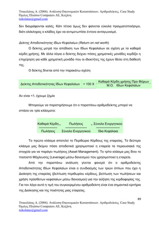 Τσικολάτας Α. (2004). Ανάλυση Οικονομικών Καταστάσεων. Αριθμοδείκτες. Case Study
Όμιλος Πλαίσιο Computers AE, Κοζάνη
tsikolatas@gmail.com
δεν διαγράφονται καλές. Κάτι τέτοιο όμως δεν φαίνεται εύκολα πραγματοποιήσιμο,
διότι ολόκληρος ο κλάδος έχει να αντιμετωπίσει έντονο ανταγωνισμό.
Δείκτης Αποδοτικότητας Ιδίων Κεφαλαίων (Return on net worth)
Ο δείκτης μετρά την απόδοση των Ιδίων Κεφαλαίων σε σχέση με τα καθαρά
κέρδη χρήσης. Με άλλα λόγια ο δείκτης δείχνει πόσες χρηματικές μονάδες κερδίζει η
επιχείρηση για κάθε χρηματική μονάδα που οι ιδιοκτήτες της έχουν θέσει στη διάθεσή
της.
Ο δείκτης δίνεται από την παρακάτω σχέση:
Δείκτης Αποδοτικότητας Ιδίων Κεφαλαίων = 100 X
Καθαρά Κέρδη χρήσης Προ Φόρων
Μ.Ο. Ιδίων Κεφαλαίων
Αν είναι <1, έχουμε ζημία
Μπορούμε να παρατηρήσουμε ότι ο παραπάνω αριθμοδείκτης μπορεί να
σπάσει σε τρία κλάσματα:
Καθαρά Κέρδη
-----------------
Πωλήσεις
*
Πωλήσεις
--------------------
Σύνολο Ενεργητικού
*
Σύνολο Ενεργητικού
----------------------
Ίδια Κεφάλαια
Το πρώτο κλάσμα αποτελεί το Περιθώριο Κέρδους της εταιρείας. Το δεύτερο
κλάσμα μας δείχνει πόσο αποδοτικά χρησιμοποιεί η εταιρεία τα περιουσιακά της
στοιχεία για να παράγει πωλήσεις (Asset Management). Το τρίτο κλάσμα μας δίνει το
ποσοστό Μόχλευσης (Leverage) μέσω δανεισμού που χρησιμοποιεί η εταιρεία.
Από την παραπάνω ανάλυση γίνεται φανερό ότι ο αριθμοδείκτης
Αποδοτικότητας Ιδίων Κεφαλαίων είναι ο συνδιασμός των τριών όπλων που έχει η
Διοίκηση της εταιρείας (βελτίωση περιθωρίου κέρδους, βελτίωση των πωλήσεων και
χρήση πρόσθετων κεφαλαίων μέσω δανεισμού) για την αύξηση της κερδοφορίας της.
Για τον λόγο αυτό η τιμή του συγκεκριμένου αριθμοδείκτη είναι ένα σημαντικό κριτήριο
της Διοίκησης και της ποιότητας μιας εταιρείας.
89
Τσικολάτας Α. (2004). Ανάλυση Οικονομικών Καταστάσεων. Αριθμοδείκτες. Case Study
Όμιλος Πλαίσιο Computers AE, Κοζάνη
tsikolatas@gmail.com
 