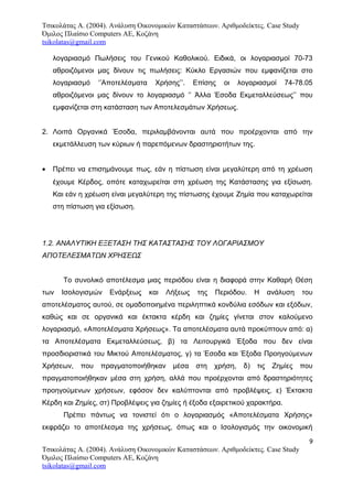 Τσικολάτας Α. (2004). Ανάλυση Οικονομικών Καταστάσεων. Αριθμοδείκτες. Case Study
Όμιλος Πλαίσιο Computers AE, Κοζάνη
tsikolatas@gmail.com
λογαριασμό Πωλήσεις του Γενικού Καθολικού. Ειδικά, οι λογαριασμοί 70-73
αθροιζόμενοι μας δίνουν τις πωλήσεις: Κύκλο Εργασιών που εμφανίζεται στο
λογαριασμό ‘’Αποτελέσματα Χρήσης’’. Επίσης οι λογαριασμοί 74-78.05
αθροιζόμενοι μας δίνουν το λογαριασμό ‘’ Άλλα Έσοδα Εκμεταλλεύσεως’’ που
εμφανίζεται στη κατάσταση των Αποτελεσμάτων Χρήσεως.
2. Λοιπά Οργανικά Έσοδα, περιλαμβάνονται αυτά που προέρχονται από την
εκμετάλλευση των κύριων ή παρεπόμενων δραστηριοτήτων της.
• Πρέπει να επισημάνουμε πως, εάν η πίστωση είναι μεγαλύτερη από τη χρέωση
έχουμε Κέρδος, οπότε καταχωρείται στη χρέωση της Κατάστασης για εξίσωση.
Και εάν η χρέωση είναι μεγαλύτερη της πίστωσης έχουμε Ζημία που καταχωρείται
στη πίστωση για εξίσωση.
1.2. ΑΝΑΛΥΤΙΚΗ ΕΞΕΤΑΣΗ ΤΗΣ ΚΑΤΑΣΤΑΣΗΣ ΤΟΥ ΛΟΓΑΡΙΑΣΜΟΥ
ΑΠΟΤΕΛΕΣΜΑΤΩΝ ΧΡΗΣΕΩΣ
Το συνολικό αποτέλεσμα μιας περιόδου είναι η διαφορά στην Καθαρή Θέση
των Ισολογισμών Ενάρξεως και Λήξεως της Περιόδου. Η ανάλυση του
αποτελέσματος αυτού, σε ομαδοποιημένα περιληπτικά κονδύλια εσόδων και εξόδων,
καθώς και σε οργανικά και έκτακτα κέρδη και ζημίες γίνεται στον καλούμενο
λογαριασμό, «Αποτελέσματα Χρήσεως». Τα αποτελέσματα αυτά προκύπτουν από: α)
τα Αποτελέσματα Εκμεταλλεύσεως, β) τα Λειτουργικά Έξοδα που δεν είναι
προσδιοριστικά του Μικτού Αποτελέσματος, γ) τα Έσοδα και Έξοδα Προηγούμενων
Χρήσεων, που πραγματοποιήθηκαν μέσα στη χρήση, δ) τις Ζημίες που
πραγματοποιήθηκαν μέσα στη χρήση, αλλά που προέρχονται από δραστηριότητες
προηγούμενων χρήσεων, εφόσον δεν καλύπτονται από προβλέψεις, ε) Έκτακτα
Κέρδη και Ζημίες, στ) Προβλέψεις για ζημίες ή έξοδα εξαιρετικού χαρακτήρα.
Πρέπει πάντως να τονιστεί ότι ο λογαριασμός «Αποτελέσματα Χρήσης»
εκφράζει το αποτέλεσμα της χρήσεως, όπως και ο Ισολογισμός την οικονομική
9
Τσικολάτας Α. (2004). Ανάλυση Οικονομικών Καταστάσεων. Αριθμοδείκτες. Case Study
Όμιλος Πλαίσιο Computers AE, Κοζάνη
tsikolatas@gmail.com
 