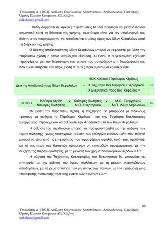 Τσικολάτας Α. (2004). Ανάλυση Οικονομικών Καταστάσεων. Αριθμοδείκτες. Case Study
Όμιλος Πλαίσιο Computers AE, Κοζάνη
tsikolatas@gmail.com
Επειδή συμβαίνει σε αρκετές περιπτώσεις τα Ίδια Κεφάλαια να μεταβάλλονται
σημαντικά κατά τη διάρκεια της χρήσης, σωστότερο είναι για τον υπολογισμό του
δείκτη, στον παρανομαστή, να τοποθετείται ο μέσος όρος των Ιδίων Κεφαλαίων κατά
τη διάρκεια της χρήσης.
Ο δείκτης Αποδοτικότητας Ιδίων Κεφαλαίων μπορεί να εκφραστεί με βάση την
παρακάτω σχέση η οποία ονομάζεται εξίσωση Du Pont. Η συγκεκριμένη εξίσωση
προσφέρεται για την διερεύνηση των αιτιών που συντρέχουν στη διαμόρφωση του
δείκτη και επιτρέπει την παρέμβαση σ΄ αυτές προκειμένου να καλυτερεύσει.
Δείκτης Αποδοτικότητας Ιδίων Κεφαλαίων =
100X Καθαρό Περιθώριο Κέρδους
Χ Ταχύτητα Κυκλοφορίας Ενεργητικού 
Χ Ενεργητικό προς Ίδια Κεφάλαια =
Με βάση την παραπάνω σχέση, η επιχείρηση θα μπορούσε με ποικίλους
τρόπους να αυξήσει το Περιθώριο Κέρδους και την Ταχύτητα Κυκλοφορίας
Ενεργητικού, προκειμένου να βελτιώσει την Αποδοτικότητα των Ιδίων Κεφαλαίων.
Η αύξηση του περιθωρίου μπορεί να πραγματοποιηθεί με την αύξηση των
τιμών πώλησης χωρίς ταυτόχρονη μείωση των καθαρών εσόδων (κάτι που πιθανά
μπορεί να γίνει από τις επιχειρήσεις που προσφέρουν υψηλής ποιότητας προϊόντα),
με τη συμπίεση των δαπανών ορισμένων μη επικερδών προγραμμάτων, με την
αύξηση της παραγωγικότητας, με τη μείωση των χρηματοοικονομικών εξόδων κ.λ.π.
Η αύξηση της Ταχύτητας Κυκλοφορίας του Ενεργητικού θα μπορούσε να
επιτευχθεί με την αύξηση του όγκου πωλήσεων, με τη μείωση πλεοναζόντων
αποθεμάτων, με τη ρευστοποίηση των μη αναγκαίων παγίων, με την εφαρμογή μιας
πιο σφικτής πιστωτικής πολιτικής έναντι των πελατών κ.λ.π.
90
Τσικολάτας Α. (2004). Ανάλυση Οικονομικών Καταστάσεων. Αριθμοδείκτες. Case Study
Όμιλος Πλαίσιο Computers AE, Κοζάνη
tsikolatas@gmail.com
100 Χ
Καθαρά Κέρδη χ Καθαρές Πωλήσεις χ Μ.Ο. Ενεργητικού

Καθαρές Πωλήσεις Μ.Ο. Ενεργητικού Μ.Ο. Ιδίων Κεφαλαίων
 