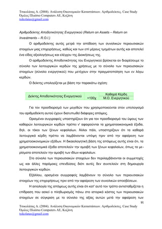 Τσικολάτας Α. (2004). Ανάλυση Οικονομικών Καταστάσεων. Αριθμοδείκτες. Case Study
Όμιλος Πλαίσιο Computers AE, Κοζάνη
tsikolatas@gmail.com
Αριθμοδείκτης Αποδοτικότητας Ενεργητικού (Return on Assets – Return on
Investments – R.O.I.)
Ο αριθμοδείκτης αυτός μετρά την απόδοση των συνολικών περιουσιακών
στοιχείων μιας επιχειρήσεως, καθώς και των επί μέρους τμημάτων αυτής και αποτελεί
ένα είδος αξιολογήσεως και ελέγχου της Διοικήσεως της.
Ο αριθμοδείκτης Αποδοτικότητας του Ενεργητικού βρίσκεται αν διαιρέσουμε το
σύνολο των λειτουργικών κερδών της χρήσεως με το σύνολο των περιουσιακών
στοιχείων (σύνολο ενεργητικού) που μετέχουν στην πραγματοποίηση των εν λόγω
κερδών.
Ο δείκτης υπολογίζεται με βάση την παρακάτω σχέση:
Δείκτης Αποδοτικότητας Ενεργητικού
=100χ
Καθαρά Κέρδη
Μ.Ο. Ενεργητικού
Για τον προσδιορισμό των μεγεθών που χρησιμοποιούνται στον υπολογισμό
του αριθμοδείκτη αυτού έχουν διατυπωθεί διάφορες απόψεις.
Ορισμένοι συγγραφείς υποστηρίζουν ότι για τον προσδιορισμό του ύψους των
καθαρών λειτουργικών κερδών πρέπει ν' αφαιρούνται τα χρηματοοικονομικά έξοδα,
δηλ. οι τόκοι των ξένων κεφαλαίων. Άλλοι πάλι, υποστηρίζουν ότι τα καθαρά
λειτουργικά κέρδη πρέπει να λαμβάνονται υπόψη πριν από την αφαίρεση των
χρηματοοικονομικών εξόδων. Η δικαιολογητική βάση της απόψεως αυτής είναι ότι, τα
χρηματοοικονομικά έξοδα αποτελούν την αμοιβή των ξένων κεφαλαίων, όπως τα με-
ρίσματα αποτελούν την αμοιβή των ιδίων κεφαλαίων.
Στο σύνολο των περιουσιακών στοιχείων δεν περιλαμβάνονται οι συμμετοχές
ως και άλλες παρόμοιες επενδύσεις διότι αυτές δεν συντελούν στη δημιουργία
λειτουργικών κερδών.
Εξάλλου, ορισμένοι συγγραφείς λαμβάνουν το σύνολο των περιουσιακών
στοιχείων της επιχειρήσεως πριν από την αφαίρεση των συνολικών αποσβέσεων.
Η αιτιολογία της απόψεως αυτής είναι ότι κατ' αυτό τον τρόπο αντισταθμίζεται η
επίδραση που ασκεί ο πληθωρισμός πάνω στο ιστορικό κόστος των περιουσιακών
στοιχείων σε σύγκριση με το σύνολο της αξίας αυτών μετά την αφαίρεση των
91
Τσικολάτας Α. (2004). Ανάλυση Οικονομικών Καταστάσεων. Αριθμοδείκτες. Case Study
Όμιλος Πλαίσιο Computers AE, Κοζάνη
tsikolatas@gmail.com
 