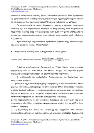 Τσικολάτας Α. (2004). Ανάλυση Οικονομικών Καταστάσεων. Αριθμοδείκτες. Case Study
Όμιλος Πλαίσιο Computers AE, Κοζάνη
tsikolatas@gmail.com
συνολικών αποσβέσεων. Πάντως, για να υπολογιστεί η απόδοση, είναι προτιμότερο
να χρησιμοποιούνται τα καθαρά περιουσιακά στοιχεία της επιχειρήσεως και μάλιστα
το σύνολο αυτών που πράγματι απασχολήθηκε κατά τη διάρκεια της χρήσεως.
Για το λόγο αυτόν, αν κατά τη διάρκεια της χρήσεως μεταβλήθηκε σημαντικά η
συνολική αξία των περιουσιακών στοιχείων της επιχειρήσεως, είναι απαραίτητο να
λαμβάνεται ο μέσος όρος του Ενεργητικού. Κατ' αυτό τον τρόπο υπολογίζεται το
σύνολο των περιουσιακών στοιχείων που πράγματι απασχολήθηκε κατά τη διάρκεια
της χρήσεως.
Κρίνεται σκόπιμο να βρεθεί και να σχολιαστεί ο αριθμοδείκτης Αποδοτικότητας
του Ενεργητικού της εταιρίας Walker Wilson:
• Για την Walker Wilson (Μέσος δείκτης κλάδου = 10 %), έχουμε:
%6
000.000.2
000.120
Πωλήσεις
ΚέρδοςΚαθαρό
ύΕνεργητικοηταΑποδοτικότΔείκτης ===
Ο δείκτης Αποδοτικότητας Ενεργητικού της Walker Wilson είναι σημαντικά
χαμηλότερος από το μέσο δείκτη του κλάδου πράγμα που σημαίνει χαμηλό
Περιθώριο Κέρδους στις πωλήσεις και χαμηλή ταχύτητα ενεργητικού.
Ο υπολογισμός του αριθμοδείκτη Αποδοτικότητας του Ενεργητικού μιας
επιχειρήσεως επιτρέπει:
1. Τη σύγκριση της αποδοτικότητας μιας επιχειρήσεως με την αποδοτικότητα άλλων
μορφών επενδύσεων, καθώς και με την αποδοτικότητα άλλων επιχειρήσεων του ιδίου
περίπου βαθμού κινδύνου. Η αποτελεσματικότητα λειτουργίας μιας επιχειρήσεως
δείχνει την ικανότητα της να μπορεί να επιζήσει οικονομικά και να προσελκύει κεφά-
λαια που προσφέρονται για επένδυση, ανταμείβοντας τα ανάλογα.
2. Την παρακολούθηση της αποδοτικότητας διαχρονικά και τη σύγκριση της με τα
αντίστοιχα μεγέθη άλλων ομοειδών επιχειρήσεων ή με το μέσο όρο του κλάδου όπου
ανήκει η επιχείρηση.
3. Τη διερεύνηση των αιτίων της μεταβολής του διαχρονικά. Από πολλούς
υποστηρίζεται η άποψη ότι, είναι προτιμότερο να μετράται η κερδοφόρα δυναμικότητα
92
Τσικολάτας Α. (2004). Ανάλυση Οικονομικών Καταστάσεων. Αριθμοδείκτες. Case Study
Όμιλος Πλαίσιο Computers AE, Κοζάνη
tsikolatas@gmail.com
 
