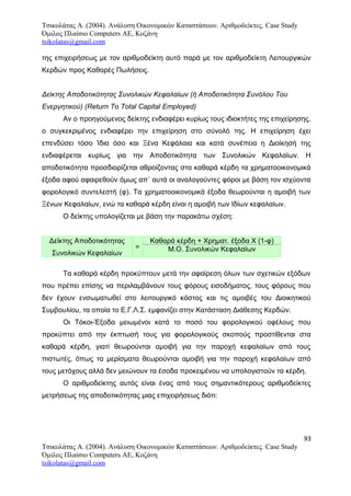 Τσικολάτας Α. (2004). Ανάλυση Οικονομικών Καταστάσεων. Αριθμοδείκτες. Case Study
Όμιλος Πλαίσιο Computers AE, Κοζάνη
tsikolatas@gmail.com
της επιχειρήσεως με τον αριθμοδείκτη αυτό παρά με τον αριθμοδείκτη Λειτουργικών
Κερδών προς Καθαρές Πωλήσεις.
Δείκτης Αποδοτικότητας Συνολικών Κεφαλαίων (ή Αποδοτικότητα Συνόλου Του
Ενεργητικού) (Return Τo Τotal Capital Employed)
Αν ο προηγούμενος δείκτης ενδιαφέρει κυρίως τους ιδιοκτήτες της επιχείρησης,
ο συγκεκριμένος ενδιαφέρει την επιχείρηση στο σύνολό της. Η επιχείρηση έχει
επενδύσει τόσο Ίδια όσο και Ξένα Κεφάλαια και κατά συνέπεια η Διοίκησή της
ενδιαφέρεται κυρίως για την Αποδοτικότητα των Συνολικών Κεφαλαίων. Η
αποδοτικότητα προσδιορίζεται αθροίζοντας στα καθαρά κέρδη τα χρηματοοικονομικά
έξοδα αφού αφαιρεθούν όμως απ΄ αυτά οι αναλογούντες φόροι με βάση τον ισχύοντα
φορολογικό συντελεστή (φ). Τα χρηματοοικονομικά έξοδα θεωρούνται η αμοιβή των
Ξένων Κεφαλαίων, ενώ τα καθαρά κέρδη είναι η αμοιβή των Ιδίων κεφαλαίων.
Ο δείκτης υπολογίζεται με βάση την παρακάτω σχέση:
Δείκτης Αποδοτικότητας
Συνολικών Κεφαλαίων
=
Καθαρά κέρδη + Χρηματ. έξοδα Χ (1-φ)
Μ.Ο. Συνολικών Κεφαλαίων
Τα καθαρά κέρδη προκύπτουν μετά την αφαίρεση όλων των σχετικών εξόδων
που πρέπει επίσης να περιλαμβάνουν τους φόρους εισοδήματος, τους φόρους που
δεν έχουν ενσωματωθεί στο λειτουργικό κόστος και τις αμοιβές του Διοικητικού
Συμβουλίου, τα οποία το Ε.Γ.Λ.Σ. εμφανίζει στην Κατάσταση Διάθεσης Κερδών.
Οι Τόκοι-Έξοδα μειωμένοι κατά το ποσό του φορολογικού οφέλους που
προκύπτει από την έκπτωσή τους για φορολογικούς σκοπούς προστίθενται στα
καθαρά κέρδη, γιατί θεωρούνται αμοιβή για την παροχή κεφαλαίων από τους
πιστωτές, όπως τα μερίσματα θεωρούνται αμοιβή για την παροχή κεφαλαίων από
τους μετόχους αλλά δεν μειώνουν τα έσοδα προκειμένου να υπολογιστούν τα κέρδη.
Ο αριθμοδείκτης αυτός είναι ένας από τους σημαντικότερους αριθμοδείκτες
μετρήσεως της αποδοτικότητας μιας επιχειρήσεως διότι:
93
Τσικολάτας Α. (2004). Ανάλυση Οικονομικών Καταστάσεων. Αριθμοδείκτες. Case Study
Όμιλος Πλαίσιο Computers AE, Κοζάνη
tsikolatas@gmail.com
 