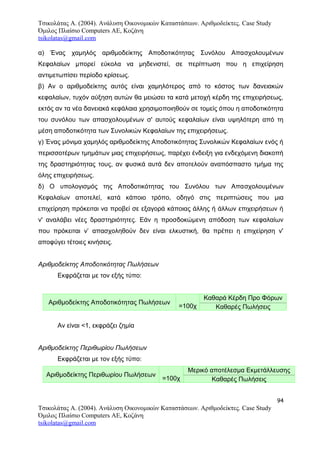 Τσικολάτας Α. (2004). Ανάλυση Οικονομικών Καταστάσεων. Αριθμοδείκτες. Case Study
Όμιλος Πλαίσιο Computers AE, Κοζάνη
tsikolatas@gmail.com
α) Ένας χαμηλός αριθμοδείκτης Αποδοτικότητας Συνόλου Απασχολουμένων
Κεφαλαίων μπορεί εύκολα να μηδενιστεί, σε περίπτωση που η επιχείρηση
αντιμετωπίσει περίοδο κρίσεως.
β) Αν ο αριθμοδείκτης αυτός είναι χαμηλότερος από το κόστος των δανειακών
κεφαλαίων, τυχόν αύξηση αυτών θα μειώσει τα κατά μετοχή κέρδη της επιχειρήσεως,
εκτός αν τα νέα δανειακά κεφάλαια χρησιμοποιηθούν σε τομείς όπου η αποδοτικότητα
του συνόλου των απασχολουμένων σ' αυτούς κεφαλαίων είναι υψηλότερη από τη
μέση αποδοτικότητα των Συνολικών Κεφαλαίων της επιχειρήσεως.
γ) Ένας μόνιμα χαμηλός αριθμοδείκτης Αποδοτικότητας Συνολικών Κεφαλαίων ενός ή
περισσοτέρων τμημάτων μιας επιχειρήσεως, παρέχει ένδειξη για ενδεχόμενη διακοπή
της δραστηριότητας τους, αν φυσικά αυτά δεν αποτελούν αναπόσπαστο τμήμα της
όλης επιχειρήσεως.
δ) Ο υπολογισμός της Αποδοτικότητας του Συνόλου των Απασχολουμένων
Κεφαλαίων αποτελεί, κατά κάποιο τρόπο, οδηγό στις περιπτώσεις που μια
επιχείρηση πρόκειται να προβεί σε εξαγορά κάποιας άλλης ή άλλων επιχειρήσεων ή
ν' αναλάβει νέες δραστηριότητες. Εάν η προσδοκώμενη απόδοση των κεφαλαίων
που πρόκειται ν’ απασχοληθούν δεν είναι ελκυστική, θα πρέπει η επιχείρηση ν'
αποφύγει τέτοιες κινήσεις.
Αριθμοδείκτης Αποδοτικότητας Πωλήσεων
Εκφράζεται με τον εξής τύπο:
Αριθμοδείκτης Αποδοτικότητας Πωλήσεων
=100χ
Καθαρά Κέρδη Προ Φόρων
Καθαρές Πωλήσεις
Αν είναι <1, εκφράζει ζημία
Αριθμοδείκτης Περιθωρίου Πωλήσεων
Εκφράζεται με τον εξής τύπο:
Αριθμοδείκτης Περιθωρίου Πωλήσεων
=100χ
Μερικό αποτέλεσμα Εκμετάλλευσης
Καθαρές Πωλήσεις
94
Τσικολάτας Α. (2004). Ανάλυση Οικονομικών Καταστάσεων. Αριθμοδείκτες. Case Study
Όμιλος Πλαίσιο Computers AE, Κοζάνη
tsikolatas@gmail.com
 
