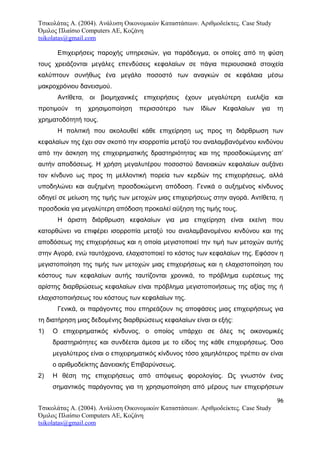 Τσικολάτας Α. (2004). Ανάλυση Οικονομικών Καταστάσεων. Αριθμοδείκτες. Case Study
Όμιλος Πλαίσιο Computers AE, Κοζάνη
tsikolatas@gmail.com
Επιχειρήσεις παροχής υπηρεσιών, για παράδειγμα, οι οποίες από τη φύση
τους χρειάζονται μεγάλες επενδύσεις κεφαλαίων σε πάγια περιουσιακά στοιχεία
καλύπτουν συνήθως ένα μεγάλο ποσοστό των αναγκών σε κεφάλαια μέσω
μακροχρόνιου δανεισμού.
Αντίθετα, οι βιομηχανικές επιχειρήσεις έχουν μεγαλύτερη ευελιξία και
προτιμούν τη χρησιμοποίηση περισσότερο των Ιδίων Κεφαλαίων για τη
χρηματοδότητή τους.
Η πολιτική που ακολουθεί κάθε επιχείρηση ως προς τη διάρθρωση των
κεφαλαίων της έχει σαν σκοπό την ισορροπία μεταξύ του αναλαμβανόμένου κινδύνου
από την άσκηση της επιχειρηματικής δραστηριότητας και της προσδοκώμενης απ’
αυτήν αποδόσεως. Η χρήση μεγαλυτέρου ποσοστού δανειακών κεφαλαίων αυξάνει
τον κίνδυνο ως προς τη μελλοντική πορεία των κερδών της επιχειρήσεως, αλλά
υποδηλώνει και αυξημένη προσδοκώμενη απόδοση. Γενικά ο αυξημένος κίνδυνος
οδηγεί σε μείωση της τιμής των μετοχών μιας επιχειρήσεως στην αγορά. Αντίθετα, η
προσδοκία για μεγαλύτερη απόδοση προκαλεί αύξηση της τιμής τους.
Η άριστη διάρθρωση κεφαλαίων για μια επιχείρηση είναι εκείνη που
κατορθώνει να επιφέρει ισορροπία μεταξύ του αναλαμβανομένου κινδύνου και της
αποδόσεως της επιχειρήσεως και η οποία μεγιστοποιεί την τιμή των μετοχών αυτής
στην Αγορά, ενώ ταυτόχρονα, ελαχιστοποιεί το κόστος των κεφαλαίων της. Εφόσον η
μεγιστοποίηση της τιμής των μετοχών μιας επιχειρήσεως και η ελαχιστοποίηση του
κόστους των κεφαλαίων αυτής ταυτίζονται χρονικά, το πρόβλημα ευρέσεως της
αρίστης διαρθρώσεως κεφαλαίων είναι πρόβλημα μεγιστοποιήσεως της αξίας της ή
ελαχιστοποιήσεως του κόστους των κεφαλαίων της.
Γενικά, οι παράγοντες που επηρεάζουν τις αποφάσεις μιας επιχειρήσεως για
τη διατήρηση μιας δεδομένης διαρθρώσεως κεφαλαίων είναι οι εξής:
1) Ο επιχειρηματικός κίνδυνος, ο οποίος υπάρχει σε όλες τις οικονομικές
δραστηριότητες και συνδέεται άμεσα με το είδος της κάθε επιχειρήσεως. Όσο
μεγαλύτερος είναι ο επιχειρηματικός κίνδυνος τόσο χαμηλότερος πρέπει αν είναι
ο αριθμοδείκτης Δανειακής Επιβαρύνσεως.
2) Η θέση της επιχειρήσεως από απόψεως φορολογίας. Ως γνωστόν ένας
σημαντικός παράγοντας για τη χρησιμοποίηση από μέρους των επιχειρήσεων
96
Τσικολάτας Α. (2004). Ανάλυση Οικονομικών Καταστάσεων. Αριθμοδείκτες. Case Study
Όμιλος Πλαίσιο Computers AE, Κοζάνη
tsikolatas@gmail.com
 