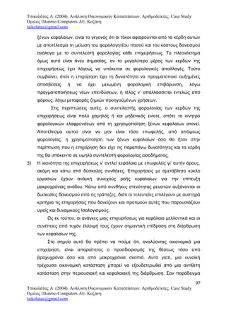 Τσικολάτας Α. (2004). Ανάλυση Οικονομικών Καταστάσεων. Αριθμοδείκτες. Case Study
Όμιλος Πλαίσιο Computers AE, Κοζάνη
tsikolatas@gmail.com
ξένων κεφαλαίων, είναι το γεγονός ότι οι τόκοι αφαιρούνται από τα κέρδη αυτών
με αποτέλεσμα τη μείωση του φορολογητέου ποσού και του κόστους δανεισμού
ανάλογα με το συντελεστή φορολογίας κάθε επιχειρήσεως. Το πλεονέκτημα
όμως αυτό είναι άνευ σημασίας, αν το μεγαλύτερο μέρος των κερδών της
επιχειρήσεως έχει λόγους να υπόκειται σε φορολογικές απαλλαγές. Τούτο
συμβαίνει, όταν η επιχείρηση έχει τη δυνατότητα να πραγματοποιεί αυξημένες
αποσβέσεις ή να έχει μειωμένη φορολογική επιβάρυνση, λόγω
πραγματοποιήσεως νέων επενδύσεων, ή τέλος ν’ απαλλάσσεται εντελώς από
φόρους, λόγω μεταφοράς ζημιών προηγούμένων χρήσεων.
Στις περιπτώσεις αυτές, ο συντελεστής φορολογίας των κερδών της
επιχειρήσεως είναι πολύ χαμηλός ή και μηδενικός ενίοτε, οπότε το κίνητρο
φορολογικών ελαφρύνσεων από τη χρησιμοποίηση ξένων κεφαλαίων ατονεί.
Αποτέλεσμα αυτού είναι να μην είναι τόσο επωφελής, από απόψεως
φορολογίας, η χρησιμοποίηση των ξένων κεφαλαίων όσο θα ήταν στην
περίπτωση που η επιχείρηση δεν είχε τις παραπάνω δυνατότητες και τα κέρδη
της θα υπόκειντο σε υψηλό συντελεστή φορολογίας εισοδήματος.
3) Η ικανότητα της επιχειρήσεως ν’ αντλεί κεφάλαια με επωφελείς γι’ αυτήν όρους,
ακόμη και κάτω από δύσκολες συνθήκες. Επιχειρήσεις με αμετάβλητο κύκλο
εργασιών έχουν ανάγκη συνεχούς ροής κεφαλαίων για την επίτευξη
μακροχρόνιας ανόδου. Κάτω από συνθήκες στενότητας ρευστών αυξάνονται οι
δυσκολίες δανεισμού από τις τράπεζες, διότι οι τελευταίες επιλέγουν με αυστηρά
κριτήρια τις επιχειρήσεις που δανείζουν και προτιμούν αυτές που παρουσιάζουν
υγιείς και δυναμικούς Ισολογισμούς.
Ως εκ τούτου, οι ανάγκες μιας επιχειρήσεως για κεφάλαια μελλοντικά και οι
συνέπειες από τυχόν έλλειψή τους έχουν σημαντική επίδραση στη διάρθρωση
των κεφαλαίων της.
Στο σημείο αυτό θα πρέπει να πούμε ότι, αναλύοντας οικονομικά μια
επιχείρηση, είναι απαραίτητος ο προσδιορισμός της θέσεως τόσο από
βραχυχρόνια όσο και από μακροχρόνια σκοπιά. Αυτό γιατί, μια ευνοϊκή
τρέχουσα οικονομική κατάσταση μπορεί να εξουδετερωθεί από μια αντίθετη
κατάσταση στην περιουσιακή και κεφαλαιακή της διάρθρωση. Σαν παράδειγμα
97
Τσικολάτας Α. (2004). Ανάλυση Οικονομικών Καταστάσεων. Αριθμοδείκτες. Case Study
Όμιλος Πλαίσιο Computers AE, Κοζάνη
tsikolatas@gmail.com
 