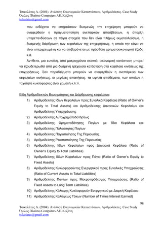 Τσικολάτας Α. (2004). Ανάλυση Οικονομικών Καταστάσεων. Αριθμοδείκτες. Case Study
Όμιλος Πλαίσιο Computers AE, Κοζάνη
tsikolatas@gmail.com
που ενδέχεται να επηρεάσουν δυσμενώς την επιχείρηση μπορούν να
αναφερθούν η πραγματοποίηση ανεπαρκών αποσβέσεων, η ύπαρξη
υπερεπενδύσεων σε πάγια στοιχεία που δεν είναι πλήρως εκμεταλλεύσιμα, η
δυσμενής διάρθρωση των κεφαλαίων της επιχειρήσεως, η οποία την κάνει να
είναι υπερχρεωμένη και να επιβαρύνεται με πρόσθετα χρηματοοικονομικά έξοδα
κ.ά.
Αντίθετα, μια ευνοϊκή, από μακροχρόνια σκοπιά, οικονομική κατάσταση μπορεί
να εξουδετερωθεί από μια δυσμενή τρέχουσα κατάσταση στα κεφάλαια κινήσεως της
επιχειρήσεως. Σαν παραδείγματα μπορούν να αναφερθούν η ανεπάρκεια των
κεφαλαίων κινήσεως, οι μεγάλες απαιτήσεις, τα υψηλά αποθέματα, των οποίων η
ταχύτητα κυκλοφορίας είναι χαμηλή κ.λ.π.
Είδη Αριθμοδεικτών Βιωσιμότητας και Διάρθρωσης κεφαλαίου:
1) Αριθμοδείκτης Ιδίων Κεφαλαίων προς Συνολικά Κεφάλαια (Ratio of Owner’s
Equity to Total Assets) και Αριθμοδείκτης Δανειακών Κεφαλαίων και
Αριθμοδείκτης Υπερχρέωσης
2) Αριθμοδείκτης Αυτοχρηματοδοτήσεως
3) Αριθμοδείκτης Χρηματοδότησης Παγίων με Ίδια Κεφάλαια και
Αριθμοδείκτης Παλαιότητας Παγίων
4) Αριθμοδείκτης Παγιοποίησης Της Περιουσίας
5) Αριθμοδείκτης Ρευστοποίησης Της Περιουσίας
6) Αριθμοδείκτης Ιδίων Κεφαλαίων προς Δανειακά Κεφάλαια (Ratio of
Owner’s Equity to Total Liabilities)
7) Αριθμοδείκτης Ιδίων Κεφαλαίων προς Πάγια (Ratio of Owner’s Equity to
Fixed Assets)
8) Αριθμοδείκτης Κυκλοφορούντος Ενεργητικού προς Συνολικές Υποχρεώσεις
(Ratio of Current Assets to Total Liabilities)
9) Αριθμοδείκτης Παγίων προς Μακροπρόθεσμες Υποχρεώσεις (Ratio of
Fixed Assets to Long Term Liabilities)
10) Αριθμοδείκτης Κάλυψης Κυκλοφορούν Ενεργητικού με Διαρκή Κεφάλαια
11) Αριθμοδείκτης Καλύψεως Τόκων (Number of Times Interest Earned)
98
Τσικολάτας Α. (2004). Ανάλυση Οικονομικών Καταστάσεων. Αριθμοδείκτες. Case Study
Όμιλος Πλαίσιο Computers AE, Κοζάνη
tsikolatas@gmail.com
 