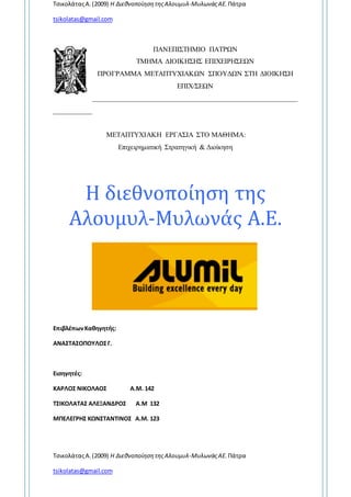 ΤσικολάταςΑ.(2009) Η ΔιεθνοποίησητηςΑλουμυλ-ΜυλωνάςΑΕ. Πάτρα
tsikolatas@gmail.com
ΤσικολάταςΑ.(2009) Η ΔιεθνοποίησητηςΑλουμυλ-ΜυλωνάςΑΕ. Πάτρα
tsikolatas@gmail.com
ΠΑΝΕΠΙΣΤΗΜΙΟ ΠΑΤΡΩΝ
ΤΜΗΜΑ ΔΙΟΙΚΗΣΗΣ ΕΠΙΧΕΙΡΗΣΕΩΝ
ΠΡΟΓΡΑΜΜΑ ΜΕΤΑΠΤΥΧΙΑΚΩΝ ΣΠΟΥΔΩΝ ΣΤΗ ΔΙΟΙΚΗΣΗ
ΕΠΙΧ/ΣΕΩΝ
__________________________________________________________
___________
ΜΕΤΑΠΤΥΧΙΑΚΗ ΕΡΓΑΣΙΑ ΣΤΟ ΜΑΘΗΜΑ:
Επιχειρηματική Στρατηγική & Διοίκηση
Η διεθνοποίηση της
Αλουμυλ-Μυλωνάς Α.Ε.
ΕπιβλέπωνΚαθηγητής:
ΑΝΑΣΤΑΣΟΠΟΥΛΟΣΓ.
Εισηγητές:
ΚΑΡΛΟΣ ΝΙΚΟΛΑΟΣ Α.Μ. 142
ΤΣΙΚΟΛΑΤΑΣ ΑΛΕΞΑΝΔΡΟΣ Α.Μ 132
ΜΠΕΛΕΓΡΗΣ ΚΩΝΣΤΑΝΤΙΝΟΣ Α.Μ. 123
 