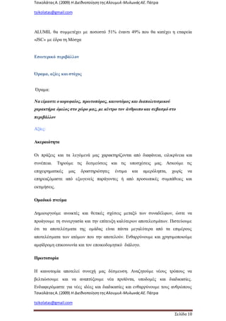 ΤσικολάταςΑ.(2009) Η ΔιεθνοποίησητηςΑλουμυλ-ΜυλωνάςΑΕ. Πάτρα
tsikolatas@gmail.com
ΤσικολάταςΑ.(2009) Η ΔιεθνοποίησητηςΑλουμυλ-ΜυλωνάςΑΕ. Πάτρα
tsikolatas@gmail.com
Σελίδα 10
ALUMIL θα συμμετέχει με ποσοστό 51% έναντι 49% που θα κατέχει η εταιρεία
«JSC» με έδρα τη Μόσχα
Εσωτερικό περιβάλλον
Όραμα, αξίες και στόχος
Όραμα:
Να είμαστε ο κορυφαίος, πρωτοπόρος, καινοτόμος και διαπολιτισμικού
χαρακτήρα όμιλος στο χώρο μας, με κέντρο τον άνθρωπο και σεβασμό στο
περιβάλλον
Αξίες:
Ακεραιότητα
Οι πράξεις και τα λεγόμενά μας χαρακτηρίζονται από διαφάνεια, ειλικρίνεια και
συνέπεια. Τηρούμε τις δεσμεύσεις και τις υποσχέσεις μας. Ασκούμε τις
επιχειρηματικές μας δραστηριότητες έντιμα και αμερόληπτα, χωρίς να
επηρεαζόμαστε από εξωγενείς παράγοντες ή από προσωπικές συμπάθειες και
εκτιμήσεις.
Ομαδικό πνεύμα
Δημιουργούμε ανοικτές και θετικές σχέσεις μεταξύ των συναδέλφων, ώστε να
προάγουμε τη συνεργασία και την επίτευξη καλύτερων αποτελεσμάτων. Πιστεύουμε
ότι τα αποτελέσματα της ομάδας είναι πάντα μεγαλύτερα από τα επιμέρους
αποτελέσματα των ατόμων που την αποτελούν. Ενθαρρύνουμε και χρησιμοποιούμε
αμφίδρομη επικοινωνία και τον εποικοδομητικό διάλογο.
Πρωτοπορία
Η καινοτομία αποτελεί συνεχή μας δέσμευση. Αναζητούμε νέους τρόπους να
βελτιώσουμε και να αναπτύξουμε νέα προϊόντα, υποδομές και διαδικασίες.
Ενδιαφερόμαστε για νέες ιδέες και διαδικασίες και ενθαρρύνουμε τους ανθρώπους
 