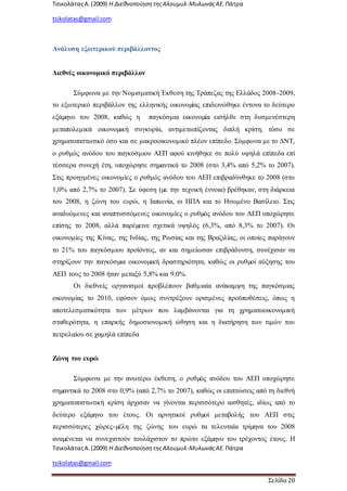 ΤσικολάταςΑ.(2009) Η ΔιεθνοποίησητηςΑλουμυλ-ΜυλωνάςΑΕ. Πάτρα
tsikolatas@gmail.com
ΤσικολάταςΑ.(2009) Η ΔιεθνοποίησητηςΑλουμυλ-ΜυλωνάςΑΕ. Πάτρα
tsikolatas@gmail.com
Σελίδα 20
Ανάλυση εξωτερικού περιβάλλοντος
Διεθνές οικονομικό περιβάλλον
Σύμφωνα με την Νομισματική Έκθεση της Τράπεζας της Ελλάδος 2008-2009,
το εξωτερικό περιβάλλον της ελληνικής οικονοµίας επιδεινώθηκε έντονα το δεύτερο
εξάµηνο του 2008, καθώς η παγκόσμια οικονοµία εισήλθε στη δυσμενέστερη
μεταπολεμικά οικονοµική συγκυρία, αντιμετωπίζοντας διπλή κρίση, τόσο σε
χρηματοπιστωτικό όσο και σε μακροοικονομικό πλέον επίπεδο. Σύμφωνα με το ΔΝΤ,
ο ρυθμός ανόδου του παγκόσμιου ΑΕΠ αφού κινήθηκε σε πολύ υψηλά επίπεδα επί
τέσσερα συνεχή έτη, υποχώρησε σηµαντικά το 2008 (στο 3,4% από 5,2% το 2007).
Στις προηγμένες οικονομίες ο ρυθμός ανόδου του ΑΕΠ επιβραδύνθηκε το 2008 (στο
1,0% από 2,7% το 2007). Σε ύφεση (µε την τεχνική έννοια) βρέθηκαν, στη διάρκεια
του 2008, η ζώνη του ευρώ, η Ιαπωνία, οι ΗΠΑ και το Ηνωμένο Βασίλειο. Στις
αναδυόμενες και αναπτυσσόμενες οικονομίες ο ρυθµός ανόδου του ΑΕΠ υποχώρησε
επίσης το 2008, αλλά παρέµεινε σχετικά υψηλός (6,3%, από 8,3% το 2007). Οι
οικονομίες της Κίνας, της Ινδίας, της Ρωσίας και της Βραζιλίας, οι οποίες παράγουν
το 21% του παγκόσμιου προϊόντος, αν και σημείωσαν επιβράδυνση, συνέχισαν να
στηρίζουν την παγκόσµια οικονοµική δραστηριότητα, καθώς οι ρυθµοί αύξησης του
ΑΕΠ τους το 2008 ήταν μεταξύ 5,8% και 9,0%.
Οι διεθνείς οργανισμοί προβλέπουν βαθμιαία ανάκαμψη της παγκόσμιας
οικονομίας το 2010, εφόσον όμως συντρέξουν ορισμένες προϋποθέσεις, όπως η
αποτελεσματικότητα των μέτρων που λαμβάνονται για τη χρηματοοικονομική
σταθερότητα, η επαρκής δημοσιονομική ώθηση και η διατήρηση των τιμών του
πετρελαίου σε χαμηλά επίπεδα
Ζώνη του ευρώ
Σύμφωνα με την ανωτέρω έκθεση, ο ρυθµός ανόδου του ΑΕΠ υποχώρησε
σηµαντικά το 2008 στο 0,9% (από 2,7% το 2007), καθώς οι επιπτώσεις από τη διεθνή
χρηματοπιστωτική κρίση άρχισαν να γίνονται περισσότερο αισθητές, ιδίως από το
δεύτερο εξάµηνο του έτους. Οι αρνητικοί ρυθµοί μεταβολής του ΑΕΠ στις
περισσότερες χώρες-µέλη της ζώνης του ευρώ τα τελευταία τρίµηνα του 2008
αναµένεται να συνεχιστούν τουλάχιστον το πρώτο εξάµηνο του τρέχοντος έτους. Η
 
