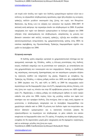 ΤσικολάταςΑ.(2009) Η ΔιεθνοποίησητηςΑλουμυλ-ΜυλωνάςΑΕ. Πάτρα
tsikolatas@gmail.com
ΤσικολάταςΑ.(2009) Η ΔιεθνοποίησητηςΑλουμυλ-ΜυλωνάςΑΕ. Πάτρα
tsikolatas@gmail.com
Σελίδα 21
επί σειρά ετών άνοδος των τιµών των διεθνώς εμπορεύσιμων πρώτων υλών και ο
κίνδυνος να εδραιωθούν πληθωριστικές προσδοκίες είχαν ήδη οδηγήσει τις κεντρικές
τράπεζες πολλών μεγάλων οικονομιών (της ζώνης του ευρώ, του Ηνωμένου
Βασιλείου, της Κίνας κ.ά.) σε αύξηση των επιτοκίων την περίοδο 2006-2007. Η
πολιτική αυτή απέτρεψε την περαιτέρω άνοδο του πληθωρισμού το 2008. Η ραγδαία
υποχώρηση των τιµών των βασικών εμπορευμάτων το δεύτερο εξάµηνο του 2008
οδήγησε στην αποκλιμάκωση του πληθωρισμού, επιτρέποντας τη μείωση των
βασικών επιτοκίων από πολλές κεντρικές τράπεζες, εξέλιξη που συνέβαλε στην
αποτελεσματικότερη αντιμετώπιση της χρηματοπιστωτικής κρίσης (στις ΗΠΑ τα
επιτόκια παρέµβασης της Ομοσπονδιακής Τράπεζας διαμορφώθηκαν σχεδόν στο
μηδέν το Δεκέμβριο του 2008.
Ελληνική οικονομία
Η διεθνής κρίση επηρεάζει αρνητικά το χρηματοπιστωτικό σύστηµα και την
πραγματική οικονοµία της Ελλάδος, καθώς η έλλειψη ρευστότητας στις διεθνείς
αγορές σταδιακά επηρεάζει και τη ρευστότητα των τραπεζών, µε αντανάκλαση και
στη χρηματοδότηση των νοικοκυριών και των επιχειρήσεων. Επίσης, η εξασθένηση
της παγκόσμιας οικονομικής δραστηριότητας και του παγκόσμιου εμπορίου πλήττει
τις εξαγωγές αγαθών και υπηρεσιών της χώρας. Σύµφωνα µε εκτιµήσεις της
Τράπεζας της Ελλάδος, ο ετήσιος ρυθµός ανόδου του ΑΕΠ, που ήδη επιβραδύνθηκε
το 2008 (περίπου στο 3%, από 4,0% το 2007), το 2009 θα υποχωρήσει πολύ
περισσότερο και θα διαμορφωθεί γύρω στο 0,5%, παραµένοντας πάντως θετικός, ενώ
στη ζώνη του ευρώ ως σύνολο και στην ΕΕ προβλέπεται μείωση του ΑΕΠ σχεδόν
κατά 2%. Παράλληλα, ο ετήσιος ρυθµός του πληθωρισμού έφθασε σε πολύ υψηλό
επίπεδο στα μέσα του 2008, κυρίως λόγω της μεγάλης ανόδου των τιµών των
καυσίµων και των τροφίµων διεθνώς. Στη συνέχεια, όταν οι τιµές αυτές άρχισαν να
μειώνονται, ο πληθωρισμός υποχώρησε και το Δεκέμβριο διαμορφώθηκε στο
χαμηλότερο επίπεδο από το 2000. Η μείωση των διεθνών τιµών του πετρελαίου και
άλλων βασικών εμπορευμάτων και η υποτονική συνολική ζήτηση θα
εξακολουθήσουν να συμπιέζουν τον πληθωρισµό, το µέσο επίπεδο του οποίου
αναµένεται να διαμορφωθεί κάτω του 2% εφέτος. Ο πυρήνας του πληθωρισμού όµως
εκτιµάται ότι θα παρουσιάσει μικρή µόνο υποχώρηση και θα παραµείνει υψηλότερος
από το αντίστοιχο μέγεθος στη ζώνη του ευρώ.
 