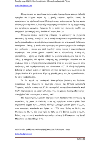 ΤσικολάταςΑ.(2009) Η ΔιεθνοποίησητηςΑλουμυλ-ΜυλωνάςΑΕ. Πάτρα
tsikolatas@gmail.com
ΤσικολάταςΑ.(2009) Η ΔιεθνοποίησητηςΑλουμυλ-ΜυλωνάςΑΕ. Πάτρα
tsikolatas@gmail.com
Σελίδα 22
Η υποχώρηση της παγκόσμιας οικονομικής δραστηριότητας και του διεθνούς
εμπορίου θα πλήξουν καίρια τις ελληνικές εξαγωγές αγαθών. Επίσης θα
υποχωρήσουν οι ταξιδιωτικές εισπράξεις, ενώ σημαντικά μειωμένες θα είναι και οι
εισπράξεις από τη ναυτιλία, λόγω της υποχώρησης των ναύλων και της συρρίκνωσης
του παγκόσμιου εμπορίου. Εκτιμάται ότι η πτώση των εξαγωγών αγαθών και
υπηρεσιών, σε σταθερές τιμές, θα είναι της τάξεως του 12%.
Ορισμένοι πάντως παράγοντες ενδέχεται να μετριάσουν τις δυσμενείς
επιπτώσεις της κρίσης. Μεταξύ άλλων, η πτώση των τιμών του πετρελαίου οδηγεί σε
αισθητή αποκλιμάκωση του πληθωρισμού και ενίσχυση του πραγματικού διαθέσιμου
εισοδήματος. Επίσης, η προβλεπόμενη αύξηση των μέσων πραγματικών αποδοχών
των μισθωτών – ακόμη και αφού ληφθούν επίσης υπόψη ο παρατηρούμενος
περιορισμός του μέσου χρόνου εργασίας και η αναμενόμενη μείωση της
απασχόλησης – μπορεί να στηρίξει αύξηση της ιδιωτικής κατανάλωσης έως και 1%.
Τέλος, η εφαρμογή του σχεδίου ενίσχυσης της ρευστότητας εκτιμάται ότι θα
συμβάλει ώστε ο ρυθμός πιστωτικής επέκτασης προς τον ιδιωτικό τομέα να είναι
υψηλότερος από το ρυθμό αύξησης του ονομαστικού ΑΕΠ. Η τελική διαμόρφωση
βεβαίως του ρυθμού αυτού δεν εξαρτάται μόνο από την προσφορά, αλλά και από τη
ζήτηση δανείων. Και η τελευταία, λόγω της χαμηλής ροπής προς διενέργεια δαπανών,
θα τείνει να εξασθενήσει.
Σε ότι αφορά την οικοδομική δραστηριότητα (ιδιωτική και δημόσια),
αναφέρουμε πως σύμφωνα τα τελευταία στοιχεία της Εθνικής Στατιστικής
Υπηρεσίας, υπήρξε μείωση κατά 15,4% στον αριθμό των οικοδομικών αδειών, κατά
17,9% στην επιφάνεια και κατά 17,1% στον όγκο, στο χρονικό διάστημα Ιανουαρίου-
Δεκεμβρίου 2008 σε σύγκριση με το έτος 2007.
Πιο συγκεκριμένα, η μείωση στην οικοδομική δραστηριότητα αφορά όλες τις
περιφέρειες της χώρας με εξαίρεση εκείνη της περιφέρειας νοτίου Αιγαίου, όπου
σημειώθηκε αύξηση 3,5%. Αντίθετα, στο νομό Αττικής η μείωση φτάνει το 23,1%,
στην ανατολική Μακεδονία και Θράκη το 17,3%, στην Κρήτη το 16,4%, στη
Θεσσαλία το 16,1%, στα Ιόνια νησιά το 12% και στη Στερεά Ελλάδα το 12,1%.
Επίσης στην κεντρική Μακεδονία σημειώθηκε μείωση 10,1% όσο και στη δυτική
Μακεδονία και στην Ήπειρο 6,4%.
 