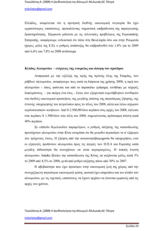 ΤσικολάταςΑ.(2009) Η ΔιεθνοποίησητηςΑλουμυλ-ΜυλωνάςΑΕ. Πάτρα
tsikolatas@gmail.com
ΤσικολάταςΑ.(2009) Η ΔιεθνοποίησητηςΑλουμυλ-ΜυλωνάςΑΕ. Πάτρα
tsikolatas@gmail.com
Σελίδα 24
Ελλάδος, αναμένεται ότι η αρνητική διεθνής οικονομική συγκυρία θα έχει
εμφανέστερες επιπτώσεις, προκαλώντας σημαντική επιβράδυνση της παραγωγικής
δραστηριότητας. Σύμφωνα μάλιστα με τις τελευταίες προβλέψεις της Ευρωπαϊκής
Επιτροπής, αναφέρουμε ενδεικτικά ότι τόσο στη Βουλγαρία όσο και στην Ρουμανία
(χώρες μέλη της Ε.Ε), ο ρυθμός ανάπτυξης θα επιβραδυνθεί στο 1,8% για το 2009
από 6,4% και 7,8% το 2008 αντίστοιχα.
Κλάδος Αλουμινίου – ενέργειες της εταιρείας και άποψη του προέδρου
Αναφορικά με την εξέλιξη της τιμής της πρώτης ύλης της Εταιρίας, των
ράβδων αλουμινίου, αναφέρουμε πως κατά τη διάρκεια της χρήσης 2008, η τιμή του
αλουμινίου - όπως φαίνεται και από το παρακάτω γράφημα, κινήθηκε με ισχυρές
διακυμάνσεις – για ακόμη ένα έτος - λόγω των εξαιρετικά ευμετάβλητων συνθηκών
στο διεθνές οικονομικό προσκήνιο, της μεγάλης πτώσης της παγκόσμιας ζήτησης, της
έντονης υποχώρησης του πετρελαίου προς το τέλος του 2008, αλλά και λόγω ισχυρών
κερδοσκοπικών κινήσεων. Από $ 2.500,00/τόνο περίπου στις αρχές του 2008, έκλεισε
στα περίπου $ 1.500/τόνο στα τέλη του 2008, σημειώνοντας πρόσκαιρη πτώση κατά
40% περίπου.
Σε επίπεδο θεμελιωδών παραμέτρων, ο ρυθμός αύξησης της κατανάλωσης
πρωτόχυτου αλουμινίου στην Κίνα εκτιμάται ότι θα μειωθεί περαιτέρω το α' εξάμηνο
του τρέχοντος έτους. Η ζήτηση από την αυτοκινητοβιομηχανία θα υποχωρήσει, ενώ
οι εξαγωγές προϊόντων αλουμινίου προς τις αγορές των Η.Π.Α και Ευρώπης κατά
μεγάλη πιθανότητα θα συνεχίσουν να είναι περιορισμένες. Η τοπική ένωση
αλουμινίου Antaike βλέπει την κατανάλωση της Κίνας να αυξάνεται μόλις κατά 3%
το 2009 από 8,5% το 2008, μετά από ρυθμό αύξησης πάνω από 30% το 2007.
Η αβεβαιότητα που έχει προκύψει στην οικονομική ζωή της χώρας από την
συνεχιζόμενη παγκόσμια οικονομική κρίση, φυσικά έχει επηρεάσει και τον κλάδο του
αλουμινίου, με τις σχετικές επιπτώσεις να έχουν αρχίσει να γίνονται εμφανείς από τις
αρχές του χρόνου.
 