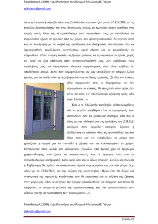 ΤσικολάταςΑ.(2009) Η ΔιεθνοποίησητηςΑλουμυλ-ΜυλωνάςΑΕ. Πάτρα
tsikolatas@gmail.com
ΤσικολάταςΑ.(2009) Η ΔιεθνοποίησητηςΑλουμυλ-ΜυλωνάςΑΕ. Πάτρα
tsikolatas@gmail.com
Σελίδα 26
είναι η πιστωτική ασφυξία τόσο στη Ελλάδα όσο και στο εξωτερικό. Η ALUMIL με τις
ποικίλες δραστηριότητές της στις Ανατολικές χώρες, το τελευταίο 6μηνο εκτέθηκε στις
αγορές αυτές λόγω της «κατρακύλησης» των νομισμάτων τους, με αποτέλεσμα να
παρουσιάσει ζημιές σε αρκετές από τις χώρες που δραστηριοποιείται. Το γεγονός αυτό
και σε συνάρτηση με τα υψηλά της αποθέματα που διατηρούσε, συνετέλεσαν στο να
δημιουργηθούν προβλήματα ρευστότητας, αφού έπρεπε και οι προμηθευτές να
πληρωθούν. Ήταν ανάγκη λοιπόν να βρούμε τρόπους να περιορίσουμε τα έξοδα, χωρίς
να αυτό να έχει επίπτωση στην ανταγωνιστικότητά μας. Δεν εκβιάσαμε τους
υπαλλήλους μας να υπογράψουν ιδιωτικά συμφωνητικά, ούτε είναι αλήθεια ότι
απολύθηκαν άτομα. Αυτοί που διαμαρτύρονται, ας μας υποδείξουν αν υπάρχει άλλος
τρόπος για να σωθεί τόσο η επιχείρηση όσο και οι θέσεις εργασίας. Σε όλο τον κόσμο,
όλοι συμφωνούν πως οι βιομηχανίες, αν δεν
περιορίσουν το κόστος, θα τιναχτούν στον αέρα. Δεν
είναι δυνατόν να αποτελέσουμε εξαίρεση εμείς, εδώ
στην Ελλάδα…»
Και ο κ. Μυλωνάς κατέληξε: «Επαναλαμβάνω
ότι το μεγάλο πρόβλημα είναι ο περιορισμός των
πιστώσεων από το τραπεζικό σύστημα, κάτι που ο
ίδιος με την ιδιότητά μου ως πρόεδρος του Σ.Β.Β.Ε.
ανέφερα στον αρμόδιο υπουργό. Πρέπει η
Κυβέρνηση να εστιάσει όλες τις προσπάθειές της στο
θέμα αυτό και να «επιβάλλει» τα μέτρα που
χρειάζεται η αγορά για να τονωθεί η ζήτηση και να κυκλοφορήσει το χρήμα.
Εστιάζοντας στον κλάδο του αλουμινίου, γνωρίζω από πρώτο χέρι το πρόβλημα
χρηματοδότησης που έχουν οι κατασκευαστές και οι έμποροι, κάτι που το
αντιμετωπίζουμε καθημερινά, τόσο εμείς όσο και οι άλλες εταιρίες. Τονίζω και πάλι ότι
η Κυβέρνηση θα πρέπει να ανακοινώσει άμεσα συγκεκριμένα και γενναία μέτρα (π.χ.
όπως με το ΤΕΜΠΜΕ) για την αύξηση της ρευστότητας. Μόνο έτσι θα δούμε μία
αναστροφή της σημερινής κατάστασης που θα εκφραστεί και με αύξηση της ζήτησης
στον χώρο μας, όπου οι ανάγκες της αγοράς εξακολουθούν να υπάρχουν και πάντα θα
υπάρχουν, εν αναμονή μάλιστα της οριστικοποίησης και των ανακοινώσεων των
μέτρων για την αντικατάσταση των κουφωμάτων…».
 