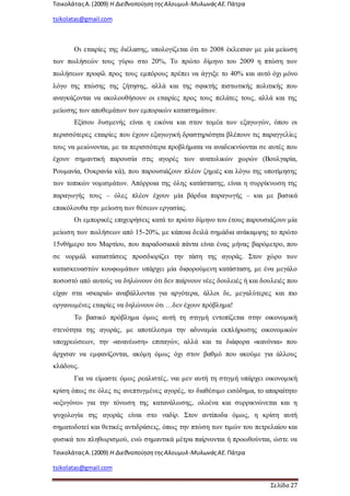 ΤσικολάταςΑ.(2009) Η ΔιεθνοποίησητηςΑλουμυλ-ΜυλωνάςΑΕ. Πάτρα
tsikolatas@gmail.com
ΤσικολάταςΑ.(2009) Η ΔιεθνοποίησητηςΑλουμυλ-ΜυλωνάςΑΕ. Πάτρα
tsikolatas@gmail.com
Σελίδα 27
Οι εταιρίες της διέλασης, υπολογίζεται ότι το 2008 έκλεισαν με μία μείωση
των πωλήσεών τους γύρω στο 20%, Το πρώτο δίμηνο του 2009 η πτώση των
πωλήσεων προφίλ προς τους εμπόρους πρέπει να άγγιξε το 40% και αυτό όχι μόνο
λόγο της πτώσης της ζήτησης, αλλά και της σφικτής πιστωτικής πολιτικής που
αναγκάζονται να ακολουθήσουν οι εταιρίες προς τους πελάτες τους, αλλά και της
μείωσης των αποθεμάτων των εμπορικών καταστημάτων.
Εξίσου δυσμενής είναι η εικόνα και στον τομέα των εξαγωγών, όπου οι
περισσότερες εταιρίες που έχουν εξαγωγική δραστηριότητα βλέπουν τις παραγγελίες
τους να μειώνονται, με τα περισσότερα προβλήματα να αναδεικνύονται σε αυτές που
έχουν σημαντική παρουσία στις αγορές των ανατολικών χωρών (Βουλγαρία,
Ρουμανία, Ουκρανία κά), που παρουσιάζουν πλέον ζημιές και λόγω της υποτίμησης
των τοπικών νομισμάτων. Απόρροια της όλης κατάστασης, είναι η συρρίκνωση της
παραγωγής τους – όλες πλέον έχουν μία βάρδια παραγωγής – και με βασικά
επακόλουθα την μείωση των θέσεων εργασίας.
Οι εμπορικές επιχειρήσεις κατά το πρώτο δίμηνο του έτους παρουσιάζουν μία
μείωση των πωλήσεων από 15-20%, με κάποια δειλά σημάδια ανάκαμψης το πρώτο
15νθήμερο του Μαρτίου, που παραδοσιακά πάντα είναι ένας μήνας βαρόμετρο, που
σε νορμάλ καταστάσεις προσδιορίζει την τάση της αγοράς. Στον χώρο των
κατασκευαστών κουφωμάτων υπάρχει μία διφορούμενη κατάσταση, με ένα μεγάλο
ποσοστό από αυτούς να δηλώνουν ότι δεν παίρνουν νέες δουλειές ή και δουλειές που
είχαν στα «σκαριά» αναβάλλονται για αργότερα, άλλοι δε, μεγαλύτερες και πιο
οργανωμένες εταιρίες να δηλώνουν ότι …δεν έχουν πρόβλημα!
Το βασικό πρόβλημα όμως αυτή τη στιγμή εντοπίζεται στην οικονομική
στενότητα της αγοράς, με αποτέλεσμα την αδυναμία εκπλήρωσης οικονομικών
υποχρεώσεων, την «ανανέωση» επιταγών, αλλά και τα διάφορα «κανόνια» που
άρχισαν να εμφανίζονται, ακόμη όμως όχι στον βαθμό που ακούμε για άλλους
κλάδους.
Για να είμαστε όμως ρεαλιστές, ναι μεν αυτή τη στιγμή υπάρχει οικονομική
κρίση όπως σε όλες τις ανεπτυγμένες αγορές, το διαθέσιμο εισόδημα, το απαραίτητο
«οξυγόνο» για την τόνωση της κατανάλωσης, ολοένα και συρρικνώνεται και η
ψυχολογία της αγοράς είναι στο ναδίρ. Στον αντίποδα όμως, η κρίση αυτή
σηματοδοτεί και θετικές αντιδράσεις, όπως την πτώση των τιμών του πετρελαίου και
φυσικά του πληθωρισμού, ενώ σημαντικά μέτρα παίρνονται ή προωθούνται, ώστε να
 