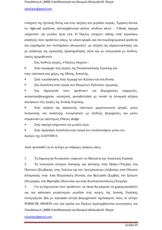 ΤσικολάταςΑ.(2009) Η ΔιεθνοποίησητηςΑλουμυλ-ΜυλωνάςΑΕ. Πάτρα
tsikolatas@gmail.com
ΤσικολάταςΑ.(2009) Η ΔιεθνοποίησητηςΑλουμυλ-ΜυλωνάςΑΕ. Πάτρα
tsikolatas@gmail.com
Σελίδα 29
ενίσχυση της ηγετικής θέσης και στην αύξηση του μεριδίου αγοράς. Έμφαση δίνεται
σε: high-end προϊόντα, πολυκαρβουνικά φύλλα, σύνθετα πάνελ – J-Bond, παροχή
υπηρεσιών για μεγάλα έργα κλπ. Ο Όμιλος στοχεύει επίσης στην περαιτέρω
ανάπτυξη νέων προϊόντων (όπως τα ειδικά προφίλ και νέα συμπληρωματικά προϊόντα
και εξαρτήματα των συστημάτων αλουμινίου) με αύξηση της παραγωγικότητας και
με ανάπτυξη της εμπορικής δραστηριότητας αλλά και με συνεργασία με διεθνείς
οίκους προμηθευτών.
Στις διεθνείς αγορές, ο Όμιλος στοχεύει :
 Στην κυριαρχία στις αγορές της Νοτιοανατολικής Ευρώπης και
στην επέκταση στις χώρες της Μέσης Ανατολής.
 Στην εγκατάσταση στην περιοχή του Κόλπου και στη Ρωσία.
 Στη διείσδυση στην αγορά των Ηνωμένων Πολιτειών Αμερικής.
 Στη δημιουργία νέων προϊόντων για βιομηχανικές εφαρμογές,
αυτοκινητοβιομηχανία, ναυπηγική, φωτοβολταϊκά με σκοπό τη δυναμική αύξηση
πωλήσεων στις αγορές της δυτικής Ευρώπης.
 Στην αύξηση της παραγωγής επώνυμου αρχιτεκτονικού προφίλ, μέσω
διεύρυνσης και ανάπτυξης συνεργασιών με διεθνείς βιομηχανίες και μέσω
συμφωνιών με επώνυμους Οίκους design.
 Στην παροχή υπηρεσιών για μεγάλα έργα.
 Στην περαιτέρω διείσδυση στην αγορά των ανελκυστήρων μέσω του
δικτύου της ΑΛΟΥΜΥΛ.
Αυτό προσπαθεί να το πετύχει με διάφορες τρόπους όπως:
1. Τη δημιουργία θυγατρικών εταιρειών σε Βαλκάνια και Ανατολική Ευρώπη.
2. Τη λειτουργία κέντρων διανομής και πώλησης στην Πράγα (Τσεχία), στη
Πιέστανυ (Σλοβακία), στην Αυλώνα και στο Αργυρόκαστρο (Αλβανία), στην Οδυσσό
(Ουκρανία), στην Αγία Πετρούπολη (Ρωσία), στο Βελιγράδι (Σερβία), στο Σέγκεντ
(Ουγγαρία), στη Βαρσοβία (Πολωνία) και στην Κωνσταντινούπολη (Τουρκία).
3. Για τη δημιουργία νέων προϊόντων, τα οποία θα μπορούν να χρησιμοποιηθούν
για την απόκτηση μεγαλύτερου μεριδίου στις αγορές της Δυτικής Ευρώπης
συνεργάζεται ήδη με κορυφαία κέντρα βιομηχανικού σχεδιασμού, όπως το κέντρο
PORSCHE DESIGN ενώ στα σχέδια του Ομίλου περιλαμβάνονται συνεργασίες και
 
