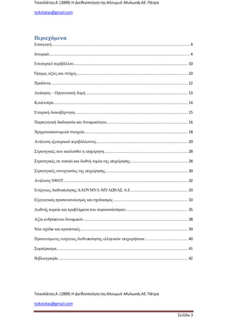 ΤσικολάταςΑ.(2009) Η ΔιεθνοποίησητηςΑλουμυλ-ΜυλωνάςΑΕ. Πάτρα
tsikolatas@gmail.com
ΤσικολάταςΑ.(2009) Η ΔιεθνοποίησητηςΑλουμυλ-ΜυλωνάςΑΕ. Πάτρα
tsikolatas@gmail.com
Σελίδα 3
Περιεχόμενα
Εισαγωγή......................................................................................................................... 4
Ιστορικό........................................................................................................................... 4
Εσωτερικό περιβάλλον.................................................................................................... 10
Όραμα, αξίες και στόχος................................................................................................. 10
Προϊόντα ....................................................................................................................... 12
Διοίκηση – Οργανωτική δομή ......................................................................................... 13
Κουλτούρα..................................................................................................................... 14
Εταιρική διακυβέρνηση .................................................................................................. 15
Παραγωγική διαδικασία και δυναμικότητα....................................................................... 16
Χρηματοοικονομικά στοιχεία.......................................................................................... 18
Ανάλυση εξωτερικού περιβάλλοντος ............................................................................... 20
Στρατηγικές που ακολουθεί η επιχείρηση......................................................................... 28
Στρατηγικές σε τοπικό και διεθνή τομέα της επιχείρησης.................................................. 28
Στρατηγικές συνεργασίες της επιχείρησης........................................................................ 30
Ανάλυση SWOT............................................................................................................. 32
Ενέργειες διεθνοποίησης ΑΛΟΥΜΥΛ-ΜΥΛΩΝΑΣ Α.Ε.................................................. 33
Εξαγωγικός προσανατολισμός και σχεδιασμός ................................................................. 33
Διεθνής πορεία και προβλήματα που παρουσιάστηκαν...................................................... 35
Αξία ανθρώπινου δυναμικού ........................................................................................... 38
Νέα σχέδια και προοπτικές.............................................................................................. 39
Προτεινόμενες ενέργειες διεθνοποίησης ελληνικών επιχειρήσεων ..................................... 40
Συμπέρασμα................................................................................................................... 41
Βιβλιογραφία ................................................................................................................. 42
 