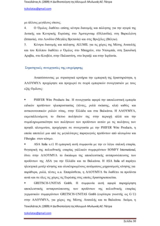 ΤσικολάταςΑ.(2009) Η ΔιεθνοποίησητηςΑλουμυλ-ΜυλωνάςΑΕ. Πάτρα
tsikolatas@gmail.com
ΤσικολάταςΑ.(2009) Η ΔιεθνοποίησητηςΑλουμυλ-ΜυλωνάςΑΕ. Πάτρα
tsikolatas@gmail.com
Σελίδα 30
με άλλους μεγάλους οίκους.
4. Ο Όμιλος διαθέτει επίσης κέντρα διανομής και πώλησης για την αγορά της
Δυτικής και Κεντρικής Ευρώπης στο Άμστερνταμ (Ολλανδία), στη Βαρκελώνη
(Ισπανία), στο Λονδίνο (Μεγάλη Βρετανία) και στις Βρυξέλες (Βέλγιο).
5. Κέντρα διανομής και πώλησης ALUMIL για τις χώρες της Μέσης Ανατολής
και του Κόλπου διαθέτει ο Όμιλος στο Μπαχρέιν, στο Ντουμπάι, στη Σαουδική
Αραβία, στο Κουβέιτ, στην Παλαιστίνη, στο Ισραήλ και στην Ιορδανία.
Στρατηγικές συνεργασίες της επιχείρησης
Αναπτύσσοντας με στρατηγικά κριτήρια την εμπορική της δραστηριότητα, η
ΑΛΟΥΜΥΛ προχώρησε και προχωρεί σε σειρά εμπορικών συνεργασιών με τους
εξής Ομίλους:
 PHIFER Wire Products Ιnc. Η συνεργασία αφορά την αποκλειστική εμπορία
ειδικών προϊόντων ηλιοπροστασίας (τέντες, ρολά σκίασης, κλπ) καθώς και
αντικουνουπικών ρολών σίτας, στην Ελλάδα και στα Βαλκάνια. Η ΑΛΟΥΜΥΛ,
εκμεταλλευόμενη το δίκτυο πωλήσεών της στην περιοχή αλλά και την
συμπληρωματικότητα των πωλήσεων των προϊόντων αυτών με τις πωλήσεις των
προφίλ αλουμινίου, προχώρησε σε συνεργασία με την PHIFER Wire Products, η
οποία αποτελεί μια από τις μεγαλύτερες παραγωγούς προϊόντων από αλουμίνιο και
Fiberglas στον κόσμο.
 ASA Italia s.r.l. Η εμπορική αυτή συμφωνία με την εν λόγω ιταλική εταιρία,
θυγατρική της πολυεθνικής εταιρίας γαλλικών συμφερόντων SOMFY International,
δίνει στην ΑΛΟΥΜΥΛ το δικαίωμα της αποκλειστικής αντιπροσώπευσης των
προϊόντων της ASA για την Ελλάδα και τα Βαλκάνια. Η ASA Italia srl παράγει
ηλεκτρικά μοτέρ κίνησης και ολοκληρωμένους αυτόματους μηχανισμούς κίνησης για
παράθυρα, ρολά, τέντες κ.α. Επιπρόσθετα, η ΑΛΟΥΜΥΛ θα διαθέτει τα προϊόντα
αυτά και σε όλες τις χώρες τις Ευρώπης στις οποίες δραστηριοποιείται.
 GRETSCH-UNITAS Gmbh. Η συμφωνία αυτή αφορά παραχώρηση
αποκλειστικής αντιπροσώπευσης των προϊόντων της πολυεθνικής εταιρίας
γερμανικών συμφερόντων GRETSCH-UNITAS Gmbh (ευρύτερα γνωστής ως G U)
στην ΑΛΟΥΜΥΛ, για χώρες της Μέσης Ανατολής και τα Βαλκάνια. Ακόμα, η
 