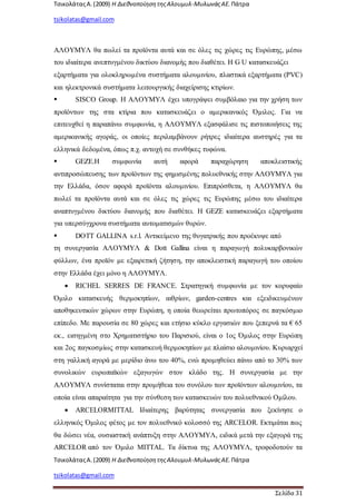 ΤσικολάταςΑ.(2009) Η ΔιεθνοποίησητηςΑλουμυλ-ΜυλωνάςΑΕ. Πάτρα
tsikolatas@gmail.com
ΤσικολάταςΑ.(2009) Η ΔιεθνοποίησητηςΑλουμυλ-ΜυλωνάςΑΕ. Πάτρα
tsikolatas@gmail.com
Σελίδα 31
ΑΛΟΥΜΥΛ θα πωλεί τα προϊόντα αυτά και σε όλες τις χώρες τις Ευρώπης, μέσω
του ιδιαίτερα ανεπτυγμένου δικτύου διανομής που διαθέτει. Η G U κατασκευάζει
εξαρτήματα για ολοκληρωμένα συστήματα αλουμινίου, πλαστικά εξαρτήματα (PVC)
και ηλεκτρονικά συστήματα λειτουργικής διαχείρισης κτιρίων.
 SISCO Group. Η ΑΛΟΥΜΥΛ έχει υπογράψει συμβόλαιο για την χρήση των
προϊόντων της στα κτίρια που κατασκευάζει ο αμερικανικός Όμιλος. Για να
επιτευχθεί η παραπάνω συμφωνία, η ΑΛΟΥΜΥΛ εξασφάλισε τις πιστοποιήσεις της
αμερικανικής αγοράς, οι οποίες περιλαμβάνουν ρήτρες ιδιαίτερα αυστηρές για τα
ελληνικά δεδομένα, όπως π.χ. αντοχή σε συνθήκες τυφώνα.
 GEZE.Η συμφωνία αυτή αφορά παραχώρηση αποκλειστικής
αντιπροσώπευσης των προϊόντων της φημισμένης πολυεθνικής στην ΑΛΟΥΜΥΛ για
την Ελλάδα, όσον αφορά προϊόντα αλουμινίου. Επιπρόσθετα, η ΑΛΟΥΜΥΛ θα
πωλεί τα προϊόντα αυτά και σε όλες τις χώρες τις Ευρώπης μέσω του ιδιαίτερα
αναπτυγμένου δικτύου διανομής που διαθέτει. Η GEZE κατασκευάζει εξαρτήματα
για υπερσύγχρονα συστήματα αυτοματισμών θυρών.
 DOTT GALLINA s.r.l. Αντικείμενο της θυγατρικής που προέκυψε από
τη συνεργασία ΑΛΟΥΜΥΛ & Dott Gallina είναι η παραγωγή πολυκαρβονικών
φύλλων, ένα προϊόν με εξαιρετική ζήτηση, την αποκλειστική παραγωγή του οποίου
στην Ελλάδα έχει μόνο η ΑΛΟΥΜΥΛ.
 RICHEL SERRES DE FRANCE. Στρατηγική συμφωνία με τον κορυφαίο
Όμιλο κατασκευής θερμοκηπίων, αιθρίων, garden-centres και εξειδικευμένων
αποθηκευτικών χώρων στην Ευρώπη, η οποία θεωρείται πρωτοπόρος σε παγκόσμιο
επίπεδο. Με παρουσία σε 80 χώρες και ετήσιο κύκλο εργασιών που ξεπερνά τα € 65
εκ., εισηγμένη στο Χρηματιστήριο του Παρισιού, είναι ο 1ος Όμιλος στην Ευρώπη
και 2ος παγκοσμίως στην κατασκευή θερμοκηπίων με πλαίσιο αλουμινίου. Κυριαρχεί
στη γαλλική αγορά με μερίδιο άνω του 40%, ενώ προμηθεύει πάνω από το 30% των
συνολικών ευρωπαϊκών εξαγωγών στον κλάδο της. Η συνεργασία με την
ΑΛΟΥΜΥΛ συνίσταται στην προμήθεια του συνόλου των προϊόντων αλουμινίου, τα
οποία είναι απαραίτητα για την σύνθεση των κατασκευών του πολυεθνικού Ομίλου.
 ARCELORMITTAL Ιδιαίτερης βαρύτητας συνεργασία που ξεκίνησε ο
ελληνικός Όμιλος φέτος με τον πολυεθνικό κολοσσό της ARCELOR. Εκτιμάται πως
θα δώσει νέα, ουσιαστική ανάπτυξη στην ΑΛΟΥΜΥΛ, ειδικά μετά την εξαγορά της
ARCELOR από τον Όμιλο MITTAL. Τα δίκτυα της ΑΛΟΥΜΥΛ, τροφοδοτούν τα
 
