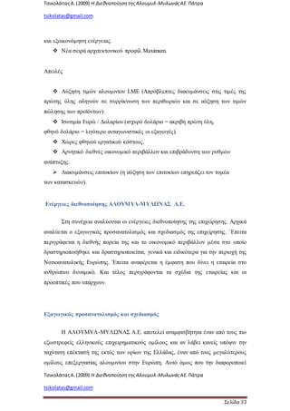 ΤσικολάταςΑ.(2009) Η ΔιεθνοποίησητηςΑλουμυλ-ΜυλωνάςΑΕ. Πάτρα
tsikolatas@gmail.com
ΤσικολάταςΑ.(2009) Η ΔιεθνοποίησητηςΑλουμυλ-ΜυλωνάςΑΕ. Πάτρα
tsikolatas@gmail.com
Σελίδα 33
και εξοικονόμηση ενέργειας.
 Νέα σειρά αρχιτεκτονικού προφίλ Maximum.
Απειλές
 Αύξηση τιμών αλουμινίου LME (Απρόβλεπτες διακυμάνσεις στις τιμές της
πρώτης ύλης οδηγούν σε συρρίκνωση των περιθωριών και σε αύξηση των τιμών
πώλησης των προϊόντων).
 Ισοτιμία Ευρώ / Δολαρίου (ισχυρό δολάριο = ακριβή πρώτη ύλη,
φθηνό δολάριο = λιγότερο ανταγωνιστικές οι εξαγωγές).
 Χώρες φθηνού εργατικού κόστους.
 Αρνητικό διεθνές οικονομικό περιβάλλον και επιβράδυνση των ρυθμών
ανάπτυξης.
 Διακυμάνσεις επιτοκίων (η αύξηση των επιτοκίων επηρεάζει τον τομέα
των κατασκευών).
Ενέργειες διεθνοποίησης ΑΛΟΥΜΥΛ-ΜΥΛΩΝΑΣ Α.Ε.
Στη συνέχεια αναλύονται οι ενέργειες διεθνοποίησης της επιχείρησης. Αρχικά
αναλύεται ο εξαγωγικός προσανατολισμός και σχεδιασμός της επιχείρησης. Έπειτα
περιγράφεται η διεθνής πορεία της και το οικονομικό περιβάλλον μέσα στο οποίο
δραστηριοποιήθηκε και δραστηριοποιείται, γενικά και ειδικότερα για την περιοχή της
Νοτιοανατολικής Ευρώπης. Έπειτα αναφέρεται η έμφαση που δίνει η εταιρεία στο
ανθρώπινο δυναμικό. Και τέλος περιγράφονται τα σχέδια της εταιρείας και οι
προοπτικές που υπάρχουν.
Εξαγωγικός προσανατολισμός και σχεδιασμός
Η ΑΛΟΥΜΥΛ-ΜΥΛΩΝΑΣ Α.Ε. αποτελεί αναμφισβήτητα έναν από τους πιο
εξωστρεφείς ελληνικούς επιχειρηματικούς ομίλους και αν λάβει κανείς υπόψιν την
ταχύτατη επέκτασή της εκτός των ορίων της Ελλάδας, έναν από τους μεγαλύτερους
ομίλους επεξεργασίας αλουμινίου στην Ευρώπη. Αυτό όμως που την διαφοροποιεί
 
