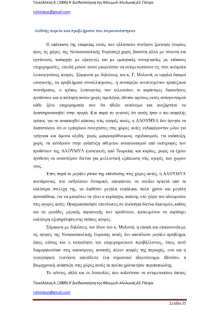 ΤσικολάταςΑ.(2009) Η ΔιεθνοποίησητηςΑλουμυλ-ΜυλωνάςΑΕ. Πάτρα
tsikolatas@gmail.com
ΤσικολάταςΑ.(2009) Η ΔιεθνοποίησητηςΑλουμυλ-ΜυλωνάςΑΕ. Πάτρα
tsikolatas@gmail.com
Σελίδα 35
Διεθνής πορεία και προβλήματα που παρουσιάστηκαν
Η επέκταση της εταιρείας εκτός των ελληνικών συνόρων ξεκίνησε (κυρίως
προς τις χώρες της Νοτιοανατολικής Ευρώπης) χωρίς βιασύνη αλλά με σύνεση και
οργάνωση, καταρχήν με εξαγωγές και με εμπορικές συνεργασίες με ντόπιους
επιχειρηματίες, επειδή μόνον αυτοί μπορούσαν να αντιμετωπίσουν τις τότε ανώμαλα
λειτουργούσες αγορές. Σύμφωνα με δηλώσεις του κ. Γ. Μυλωνά, οι υψηλοί δασμοί
εισαγωγής, τα προβλήματα συναλλάγματος, η ανυπαρξία ανεπτυγμένου τραπεζικού
συστήματος, ο τρόπος λειτουργίας των τελωνείων, οι παράνομες διακινήσεις
προϊόντων και η πώληση αυτών χωρίς τιμολόγια, έθεταν αμέσως εκτός ανταγωνισμού
κάθε ξένο επιχειρηματία που θα ήθελε αυτόνομα και ανεξάρτητα να
δραστηριοποιηθεί στην αγορά. Και παρά το γεγονός ότι αυτός ήταν ο πιο ασφαλής
τρόπος για να αναπτυχθεί κάποιος στις αγορές αυτές, η ΑΛΟΥΜΥΛ δεν άργησε να
διαπιστώσει ότι οι εμπορικοί συνεργάτες στις χώρες αυτές ενδιαφέρονταν μόνο για
γρήγορα και άμεσα κέρδη, χωρίς μακροπρόθεσμους σχεδιασμούς για ανάπτυξη,
χωρίς να αντιδρούν στην ανάπτυξη αθέμιτου ανταγωνισμού από αντιγραφές των
προϊόντων της ΑΛΟΥΜΥΛ (εισαγωγές από Τουρκία), και κυρίως, χωρίς να έχουν
πρόθεση να αναπτύξουν δίκτυα για μελλοντική εξάπλωση στις αγορές των χωρών
τους.
Έτσι, παρά το μεγάλο ρίσκο της επένδυσης στις χώρες αυτές, η ΑΛΟΥΜΥΛ
ποντάροντας στο ανθρώπινο δυναμικό, αποφάσισε να στείλει αρκετά από τα
καλύτερα στελέχη της, να διαθέσει μεγάλα κεφάλαια, πολύ χρόνο και μεγάλη
προσπάθεια, για να μπορέσει να γίνει ο κυρίαρχος παίκτης στο χώρο του αλουμινίου
στις αγορές αυτές. Πραγματοποίησε επενδύσεις σε ιδιόκτητα δίκτυα διανομών, καθώς
και σε μονάδες μερικής παραγωγής των προϊόντων, προκειμένου να παράσχει
καλύτερη εξυπηρέτηση στις ντόπιες αγορές.
Σύμφωνα με δηλώσεις του ίδιου του κ. Μυλωνά, η επαφή και επικοινωνία με
τις αγορές της Νοτιοανατολικής Ευρώπης αυτές δεν αποτέλεσε μεγάλο πρόβλημα,
όπως επίσης και η κατανόηση του επιχειρηματικού περιβάλλοντος, όπως αυτό
διαμορφωνόταν στις καινούργιες ανοικτές πλέον αγορές της περιοχής, ενώ και η
γεωγραφική γειτνίαση αποτέλεσε ένα σημαντικό πλεονέκτημα. Ωστόσο, η
βιομηχανική ανάπτυξη στις χώρες αυτές τα πρώτα χρόνια ήταν περιπετειώδης.
Το κόστος αλλά και οι δυσκολίες που καλούνταν να αντιμετωπίσει όποιος
 