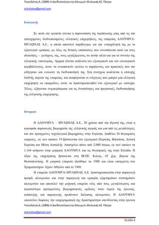 ΤσικολάταςΑ.(2009) Η ΔιεθνοποίησητηςΑλουμυλ-ΜυλωνάςΑΕ. Πάτρα
tsikolatas@gmail.com
ΤσικολάταςΑ.(2009) Η ΔιεθνοποίησητηςΑλουμυλ-ΜυλωνάςΑΕ. Πάτρα
tsikolatas@gmail.com
Σελίδα 4
Εισαγωγή
Σε αυτή την εργασία γίνεται η παρουσίαση της περίπτωσης μίας από τις πιο
επιτυχημένες διεθνοποιημένες ελληνικές επιχειρήσεις, της εταιρείας ΑΛΟΥΜΥΛ-
ΜΥΛΩΝΑΣ Α.Ε., η οποία αποτελεί παράδειγμα για την ενασχόλησή της με το
εξαγωγικό εμπόριο, με όλες τις θετικές επιπτώσεις που συνεπάγεται αυτό για τους
ιδιοκτήτες – μετόχους της, τους εργαζόμενους σε αυτήν αλλά και για το σύνολο της
ελληνικής οικονομίας. Αρχικά γίνεται ανάλυση του εξωτερικού και του εσωτερικού
περιβάλλοντος, ώστε να εντοπιστούν εκείνοι οι παράγοντες και πρακτικές που την
οδήγησαν και ευνοούν τη διεθνοποίησή της. Στη συνέχεια αναλύεται η επιτυχής
διεθνής πορεία της εταιρείας, και αναφέρονται οι ενέργειες που μπορεί μία ελληνική
επιχείρηση να εφαρμόσει, ώστε να δραστηριοποιηθεί στο εξωτερικό με επιτυχία.
Τέλος, εξάγονται συμπεράσματα για τις δυνατότητες και προοπτικές διεθνοποίησης
της ελληνικής επιχείρησης.
Ιστορικό
Η ΑΛΟΥΜΥΛ – ΜΥΛΩΝΑΣ Α.Ε., 20 χρόνια από την ίδρυσή της, είναι η
κορυφαία παραγωγός βιομηχανία της ελληνικής αγοράς και μια από τις μεγαλύτερες
και πιο προηγμένες τεχνολογικά βιομηχανίες στην Ευρώπη. Διαθέτει 26 θυγατρικές
εταιρείες, εκ των οποίων 19 βρίσκονται στο εξωτερικό (Ευρώπη, Βαλκάνια, Δυτική
Ευρώπη και Μέση Ανατολή). Απασχολεί πάνω από 2.000 άτομα, εκ των οποίων τα
1.164 ανήκουν στην μητρική ΑΛΟΥΜΥΛ και τις θυγατρικές της στην Ελλάδα. Η
έδρα της επιχείρησης βρίσκεται στη ΒΙ.ΠΕ. Κιλκίς, 45 χλμ. βόρεια της
Θεσσαλονίκης. Η μητρική εταιρεία ιδρύθηκε το 1988 και είναι εισηγμένη στο
Χρηματιστήριο Αξιών Αθηνών από το 1988.
Η εταιρεία ΑΛΟΥΜΥΛ-ΜΥΛΩΝΑΣ Α.Ε. δραστηριοποιείται στην παραγωγή
προφίλ αλουμινίου και στην παραγωγή και εμπορία εξαρτημάτων συστημάτων
αλουμινίου και αποτελεί την μητρική εταιρεία ενός από τους μεγαλύτερους και
περισσότερο προηγμένους βιομηχανικούς ομίλους στον τομέα της έρευνας,
ανάπτυξης και παραγωγής προϊόντων διέλασης αλουμινίου. Η ΑΛΟΥΜΥΛ
επεκτείνει διαρκώς την επιχειρηματική της δραστηριότητα επενδύοντας στην έρευνα
 