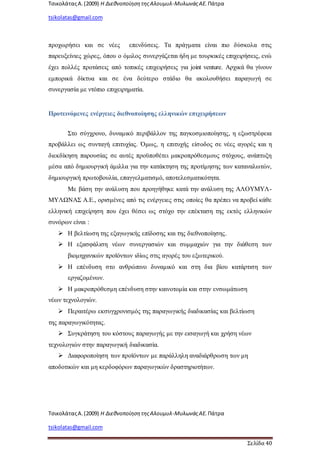 ΤσικολάταςΑ.(2009) Η ΔιεθνοποίησητηςΑλουμυλ-ΜυλωνάςΑΕ. Πάτρα
tsikolatas@gmail.com
ΤσικολάταςΑ.(2009) Η ΔιεθνοποίησητηςΑλουμυλ-ΜυλωνάςΑΕ. Πάτρα
tsikolatas@gmail.com
Σελίδα 40
προχωρήσει και σε νέες επενδύσεις. Τα πράγματα είναι πιο δύσκολα στις
παρευξείνιες χώρες, όπου ο όμιλος συνεργάζεται ήδη με τουρκικές επιχειρήσεις, ενώ
έχει πολλές προτάσεις από τοπικές επιχειρήσεις για joint venture. Αρχικά θα γίνουν
εμπορικά δίκτυα και σε ένα δεύτερο στάδιο θα ακολουθήσει παραγωγή σε
συνεργασία με ντόπιο επιχειρηματία.
Προτεινόμενες ενέργειες διεθνοποίησης ελληνικών επιχειρήσεων
Στο σύγχρονο, δυναμικό περιβάλλον της παγκοσμιοποίησης, η εξωστρέφεια
προβάλλει ως συνταγή επιτυχίας. Όμως, η επιτυχής είσοδος σε νέες αγορές και η
διεκδίκηση παρουσίας σε αυτές προϋποθέτει μακροπρόθεσμους στόχους, ανάπτυξη
μέσα από δημιουργική άμιλλα για την κατάκτηση της προτίμησης των καταναλωτών,
δημιουργική πρωτοβουλία, επαγγελματισμό, αποτελεσματικότητα.
Με βάση την ανάλυση που προηγήθηκε κατά την ανάλυση της ΑΛΟΥΜΥΛ-
ΜΥΛΩΝΑΣ Α.Ε., ορισμένες από τις ενέργειες στις οποίες θα πρέπει να προβεί κάθε
ελληνική επιχείρηση που έχει θέσει ως στόχο την επέκταση της εκτός ελληνικών
συνόρων είναι :
 Η βελτίωση της εξαγωγικής επίδοσης και της διεθνοποίησης.
 Η εξασφάλιση νέων συνεργασιών και συμμαχιών για την διάθεση των
βιομηχανικών προϊόντων ιδίως στις αγορές του εξωτερικού.
 Η επένδυση στο ανθρώπινο δυναμικό και στη δια βίου κατάρτιση των
εργαζομένων.
 Η μακροπρόθεσμη επένδυση στην καινοτομία και στην ενσωμάτωση
νέων τεχνολογιών.
 Περαιτέρω εκσυγχρονισμός της παραγωγικής διαδικασίας και βελτίωση
της παραγωγικότητας.
 Συγκράτηση του κόστους παραγωγής με την εισαγωγή και χρήση νέων
τεχνολογιών στην παραγωγική διαδικασία.
 Διαφοροποίηση των προϊόντων με παράλληλη αναδιάρθρωση των μη
αποδοτικών και μη κερδοφόρων παραγωγικών δραστηριοτήτων.
 