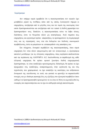 ΤσικολάταςΑ.(2009) Η ΔιεθνοποίησητηςΑλουμυλ-ΜυλωνάςΑΕ. Πάτρα
tsikolatas@gmail.com
ΤσικολάταςΑ.(2009) Η ΔιεθνοποίησητηςΑλουμυλ-ΜυλωνάςΑΕ. Πάτρα
tsikolatas@gmail.com
Σελίδα 41
Συμπέρασμα
Δεν υπάρχει καμία αμφιβολία ότι η παγκοσμιοποίηση των αγορών έχει
μεταβάλλει ριζικά τις συνθήκες κάτω από τις οποίες λειτουργούν σήμερα οι
επιχειρήσεις, ανεξάρτητα από το μέγεθος τους και τον τομέα της οικονομίας στον
οποίο δραστηριοποιούνται και ανεξάρτητα από τον τοπικό ή διεθνή χαρακτήρα των
δραστηριοτήτων τους. Επιπλέον, η παγκοσμιοποίηση τείνει να λάβει τέτοιες
διαστάσεις ώστε να θεωρείται πλέον μη αναστρέψιμη. Αυτό σημαίνει πως
επιχειρήσεις και οργανισμοί πρέπει απαραιτήτως να προσαρμόσουν τη συμπεριφορά
τους και τις στρατηγικές τους στα νέα δεδομένα του διεθνούς οικονομικού
περιβάλλοντος, ώστε να μπορέσουν να ανταποκριθούν στις απαιτήσεις του.
Στο σύγχρονο, δυναµικό περιβάλλον της παγκοσµιοποίησης, όπου καμιά
επιχείρηση δεν είναι πλέον απομονωμένη από τον ανταγωνισμό, η εξωστρέφεια
αποτελεί μονόδρομο για τις ελληνικές επιχειρήσεις, όπως περίτρανα αποδεικνύεται
από την περίπτωση της ΑΛΟΥΜΥΛ Α.Ε. Ακολουθώντας το παράδειγμά της, κάθε
ελληνική επιχείρηση θα πρέπει προτού ξεκινήσει διεθνή επιχειρηματική
δραστηριότητα, να είναι κατάλληλα προετοιμασμένη. Ειδικότερα, θα πρέπει να έχει
προχωρήσει στις κατάλληλες αναπροσαρμογές στην οργάνωσή της και στις
τεχνολογίες που χρησιμοποιεί, να έχει αναπτύξει τις ικανότητες του ανθρώπινου
δυναμικού της επενδύοντας σε αυτό, και φυσικά να φροντίζει να παρακολουθεί
συνεχώς και με ιδιαίτερη προσοχή όλες τις εξελίξεις στο εξωτερικό περιβάλλον όπου
επιθυμεί να δραστηριοποιηθεί προκειμένου να να είναι σε θέση να εκμεταλλευθεί τις
ευκαιρίες που παρουσιάζονται και να έχει τα επιθυμητά επιτυχή αποτελέσματα.
 