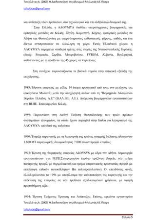 ΤσικολάταςΑ.(2009) Η ΔιεθνοποίησητηςΑλουμυλ-ΜυλωνάςΑΕ. Πάτρα
tsikolatas@gmail.com
ΤσικολάταςΑ.(2009) Η ΔιεθνοποίησητηςΑλουμυλ-ΜυλωνάςΑΕ. Πάτρα
tsikolatas@gmail.com
Σελίδα 5
και ανάπτυξη νέων προϊόντων, στο τεχνολογικό και στο ανθρώπινο δυναμικό της.
Στην Ελλάδα, η ΑΛΟΥΜΥΛ διαθέτει υπερσύγχρονες βιομηχανικές και
εμπορικές μονάδες σε Κιλκίς, Ξάνθη, Κομοτηνή, Σέρρες, εμπορικές μονάδες σε
Αθήνα και Θεσσαλονίκη με υπερσύγχρονους εκθεσιακούς χώρους, καθώς και ένα
δίκτυο αντιπροσώπων σε ολόκληρη τη χώρα. Εκτός Ελλαδικού χώρου, η
ΑΛΟΥΜΥΛ παραμένει σταθερά ηγέτης στις αγορές της Νοτιοανατολικής Ευρώπης
(όπως: Ρουμανία, Σερβία, Μαυροβούνιο, FYROM, Αλβανία, Βουλγαρία),
καλύπτοντας με τα προϊόντα της 45 χώρες σε 4 ηπείρους.
Στη συνέχεια παρουσιάζονται τα βασικά σημεία στην ιστορική εξέλιξη της
επιχείρησης.
1988: Ίδρυση εταιρείας με μόλις 14 άτομα προσωπικό από τους νυν μετόχους της
(οικογένεια Μυλωνά) μετά την αποχώρησή αυτών από τη "Βιομηχανία Αλουμινίου
Βορείου Ελλάδος Α.Ε." (Β.ΑΛ.Β.Ε. Α.Ε.). Ανέγερση βιομηχανικών εγκαταστάσεων
στη ΒΙ.ΠΕ. Σταυροχωρίου Κιλκίς.
1989: Παρουσίαση στη Διεθνή Έκθεση Θεσσαλονίκης των τριών πρώτων
συστημάτων αλουμινίου, τα οποία έχουν παραχθεί στην Ιταλία για λογαριασμό της
ΑΛΟΥΜΥΛ από δικά της καλούπια.
1990: Έναρξη παραγωγής με τη λειτουργία της πρώτης γραμμής διέλασης αλουμινίου
1.600 ΜΤ παραγωγικής δυναμικότητας 7.000 τόνων προφίλ ετησίως.
1993: Ίδρυση της θυγατρικής εταιρείας ALOYSYS με έδρα την Αθήνα. Δημιουργία
εγκαταστάσεων στη ΒΙ.ΠΕ.Σταυροχωρίου (πρώτο οριζόντιο βαφείο, νέο τμήμα
παραγωγής προφίλ με θερμοδιακοπή και τμήμα επιφανειακής προστασίας προφίλ με
επικάλυψη ειδικών αυτοκόλλητων film πολυπροπυλενίου). Οι επενδύσεις αυτές
ολοκληρώνονται το 1994 με αποτέλεσμα την καθετοποίηση της παραγωγής και την
επέκταση της εταιρείας σε νέα προϊόντα εξειδικευμένων χρήσεων, με υψηλή
προστιθέμενη αξία.
1994: Ίδρυση Τμήματος Έρευνας και Ανάπτυξης. Επίσης, εγκαίνια εργαστηρίου
 