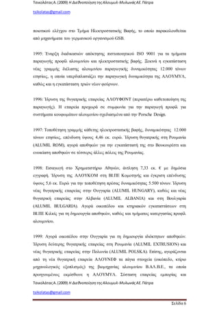 ΤσικολάταςΑ.(2009) Η ΔιεθνοποίησητηςΑλουμυλ-ΜυλωνάςΑΕ. Πάτρα
tsikolatas@gmail.com
ΤσικολάταςΑ.(2009) Η ΔιεθνοποίησητηςΑλουμυλ-ΜυλωνάςΑΕ. Πάτρα
tsikolatas@gmail.com
Σελίδα 6
ποιοτικού ελέγχου στο Τμήμα Ηλεκτροστατικής Βαφής, το οποίο παρακολουθείται
από μηχανήματα του γερμανικού οργανισμού GSB.
1995: Έναρξη διαδικασιών απόκτησης πιστοποιητικού ISO 9001 για τα τμήματα
παραγωγής προφίλ αλουμινίου και ηλεκτροστατικής βαφής. Ξεκινά η εγκατάσταση
νέας γραμμής διέλασης αλουμινίου παραγωγικής δυναμικότητας 12.000 τόνων
ετησίως, η οποία υπερδιπλασιάζει την παραγωγική δυναμικότητα της ΑΛΟΥΜΥΛ,
καθώς και η εγκατάσταση τριών νέων φούρνων.
1996: Ίδρυση της θυγατρικής εταιρείας ΑΛΟΥΦΟΝΤ (περαιτέρω καθετοποίηση της
παραγωγής). Η εταιρεία προχωρά σε συμφωνία για την παραγωγή προφίλ για
συστήματα κουφωμάτων αλουμινίου σχεδιασμένα από την Porsche Design.
1997: Τοποθέτηση γραμμής κάθετης ηλεκτροστατικής βαφής, δυναμικότητας 12.000
τόνων ετησίως, επένδυση ύψους 4,46 εκ. ευρώ. Ίδρυση θυγατρικής στη Ρουμανία
(ALUMIL ROM), αγορά αποθηκών για την εγκατάστασή της στο Βουκουρέστι και
ενοικίαση αποθηκών σε τέσσερις άλλες πόλεις της Ρουμανίας.
1998: Εισαγωγή στο Χρηματιστήριο Αθηνών, άντληση 7,33 εκ. € με δημόσια
εγγραφή. Ίδρυση της ΑΛΟΥΚΟΜ στη ΒΙ.ΠΕ Κομοτηνής και έγκριση επένδυσης
ύψους 5,6 εκ. Ευρώ για την τοποθέτηση πρέσας δυναμικότητας 5.500 τόνων. Ίδρυση
νέας θυγατρικής εταιρείας στην Ουγγαρία (ALUMIL HUNGARY), καθώς και νέας
θυγατρική εταιρείας στην Αλβανία (ALUMIL ALBANIA) και στη Βουλγαρία
(ALUMIL BULGARIA). Αγορά οικοπέδου και κτηριακών εγκαταστάσεων στη
ΒΙ.ΠΕ Κιλκίς για τη δημιουργία αποθηκών, καθώς και τμήματος κατεργασίας προφίλ
αλουμινίου.
1999: Αγορά οικοπέδου στην Ουγγαρία για τη δημιουργία ιδιόκτητων αποθηκών.
Ίδρυση δεύτερης θυγατρικής εταιρείας στη Ρουμανία (ALUMIL EXTRUSION) και
νέας θυγατρικής εταιρείας στην Πολωνία (ALUMIL POLSKA). Επίσης, αγοράζονται
από τη νέα θυγατρική εταιρεία ΑΛΟΥΝΕΦ τα πάγια στοιχεία (οικόπεδο, κτίριο
μηχανολογικός εξοπλισμός) της βιομηχανίας αλουμινίου Β.ΑΛ.Β.Ε., τα οποία
προηγουμένως εκμίσθωνε η ΑΛΟΥΜΥΛ. Σύσταση εταιρείας εμπορίας και
 