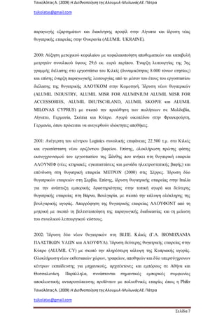 ΤσικολάταςΑ.(2009) Η ΔιεθνοποίησητηςΑλουμυλ-ΜυλωνάςΑΕ. Πάτρα
tsikolatas@gmail.com
ΤσικολάταςΑ.(2009) Η ΔιεθνοποίησητηςΑλουμυλ-ΜυλωνάςΑΕ. Πάτρα
tsikolatas@gmail.com
Σελίδα 7
παραγωγής εξαρτημάτων και διακίνησης προφίλ στην Αίγυπτο και ίδρυση νέας
θυγατρικής εταιρείας στην Ουκρανία (ALUMIL UKRAINE).
2000: Αύξηση μετοχικού κεφαλαίου με κεφαλαιοποίηση αποθεματικών και καταβολή
μετρητών συνολικού ύψους 29,6 εκ. ευρώ περίπου. Έναρξη λειτουργίας της 3ης
γραμμής διέλασης στο εργοστάσιο του Κιλκίς (δυναμικότητας 8.000 τόνων ετησίως)
και επίσης έναρξη παραγωγικής λειτουργίας από το μέσον του έτους του εργοστασίου
διέλασης της θυγατρικής ΑΛΟΥΚΟΜ στην Κομοτηνή. Ίδρυση νέων θυγατρικών
(ALUMIL INDUSTRY, ALUMIL MISR FOR ALUMINIUM ALUMIL MISR FOR
ACCESSORIES, ALUMIL DEUTSCHLAND, ALUMIL SKOPJE και ALUMIL
MILONAS CYPRUS) με σκοπό την προώθηση των πωλήσεων σε Μολδαβία,
Αίγυπτο, Γερμανία, Σκόπια και Κύπρο. Αγορά οικοπέδου στην Φρανκφούρτη,
Γερμανία, όπου πρόκειται να ανεγερθούν ιδιόκτητες αποθήκες.
2001: Ανέγερση του κέντρου Logistics συνολικής επιφάνειας 22.500 τ.μ. στο Κιλκίς
και εγκατάσταση νέου οριζόντιου βαφείου. Επίσης, ολοκλήρωση πρώτης φάσης
εκσυγχρονισμού του εργοστασίου της Ξάνθης που ανήκει στη θυγατρική εταιρεία
ΑΛΟΥΝΕΦ (νέες κτηριακές εγκαταστάσεις και μονάδα ηλεκτροστατικής βαφής) και
επένδυση στη θυγατρική εταιρεία ΜΕΤΡΟΝ (2000) στις Σέρρες. Ίδρυση δύο
θυγατρικών εταιρειών στη Σερβία. Επίσης, ίδρυση θυγατρικής εταιρείας στην Ιταλία
για την ανάπτυξη εμπορικής δραστηριότητας στην τοπική αγορά και δεύτερης
θυγατρικής εταιρείας στη Βάρνα, Βουλγαρία, με σκοπό την κάλυψη ολόκληρης της
βουλγαρικής αγοράς. Απορρόφηση της θυγατρικής εταιρείας ΑΛΟΥΦΟΝΤ από τη
μητρική με σκοπό τη βελτιστοποίηση της παραγωγικής διαδικασίας και τη μείωση
του συνολικού λειτουργικού κόστους.
2002: Ίδρυση δύο νέων θυγατρικών στη ΒΙ.ΠΕ. Κιλκίς (Γ.Α. ΒΙΟΜΗΧΑΝΙΑ
ΠΛΑΣΤΙΚΩΝ ΥΛΩΝ και ΑΛΟΥΦΥΛ). Ίδρυση δεύτερης θυγατρικής εταιρείας στην
Κύπρο (ALUMIL CY) με σκοπό την πληρέστερη κάλυψη της Κυπριακής αγοράς.
Ολοκλήρωση νέων εκθεσιακών χώρων, γραφείων, αποθηκών και δύο υπερσύγχρονων
κέντρων εκπαίδευσης για μηχανικούς, αρχιτέκτονες και εμπόρους σε Αθήνα και
Θεσσαλονίκη. Παράλληλα, συνάπτονται σημαντικές εμπορικές συμφωνίες
αποκλειστικής αντιπροσώπευσης προϊόντων με πολυεθνικές εταιρίες όπως η Phifer
 