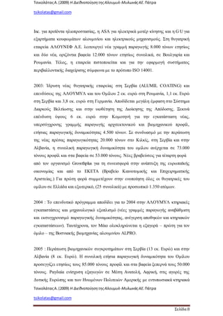 ΤσικολάταςΑ.(2009) Η ΔιεθνοποίησητηςΑλουμυλ-ΜυλωνάςΑΕ. Πάτρα
tsikolatas@gmail.com
ΤσικολάταςΑ.(2009) Η ΔιεθνοποίησητηςΑλουμυλ-ΜυλωνάςΑΕ. Πάτρα
tsikolatas@gmail.com
Σελίδα 8
Inc. για προϊόντα ηλιοπροστασίας, η ASA για ηλεκτρικά μοτέρ κίνησης και η G U για
εξαρτήματα κουφωμάτων αλουμινίου και ηλεκτρικούς μηχανισμούς. Στη θυγατρική
εταιρεία ΑΛΟΥΝΕΦ Α.Ε. λειτουργεί νέα γραμμή παραγωγής 8.000 τόνων ετησίως
και δύο νέα, οριζόντια βαφεία 12.000 τόνων ετησίως συνολικά, σε Βουλγαρία και
Ρουμανία. Τέλος, η εταιρεία πιστοποιείται και για την εφαρμογή συστήματος
περιβαλλοντικής διαχείρισης σύμφωνα με το πρότυπο ISO 14001.
2003: Ίδρυση νέας θυγατρικής εταιρείας στη Σερβία (ALUMIL COATING) και
επενδύσεις της ΑΛΟΥΜΥΛ και του Ομίλου 2 εκ. ευρώ στη Ρουμανία, 1,1 εκ. Ευρώ
στη Σερβία και 3,8 εκ. ευρώ στη Γερμανία. Αποδίδεται μεγάλη έμφαση στο Σύστημα
Διαρκούς Βελτίωσης και στην υιοθέτηση της Διοίκησης της Απόδοσης. Ξεκινά
επένδυση ύψους 6 εκ. ευρώ στην Κομοτηνή για την εγκατάσταση νέας,
υπερσύγχρονης γραμμής παραγωγής αρχιτεκτονικού και βιομηχανικού προφίλ,
ετήσιας παραγωγικής δυναμικότητας 4.500 τόνων. Σε συνδυασμό με την περάτωση
της νέας πρέσας παραγωγικότητας 20.000 τόνων στο Κιλκίς, στη Σερβία και στην
Αλβανία, η συνολική παραγωγική δυναμικότητα του ομίλου ανέρχεται σε 73.000
τόνους προφίλ και στα βαφεία σε 53.000 τόνους. Νέες βραβεύσεις για τέταρτη φορά
από τον οργανισμό Growthplus για τη συνεισφορά στην ανάπτυξη της ευρωπαϊκής
οικονομίας και από το ΕΚΕΤΑ (Βραβείο Καινοτομικής και Επιχειρηματικής
Αριστείας.) Για πρώτη φορά συμμετέχουν στην ενοποίηση όλες οι θυγατρικές του
ομίλου σε Ελλάδα και εξωτερικό, (25 συνολικά) με προσωπικό 1.350 ατόμων.
2004 : Το επενδυτικό πρόγραμμα αποδίδει για το 2004 στην ΑΛΟΥΜΥΛ κτηριακές
εγκαταστάσεις και μηχανολογικό εξοπλισμό (νέες γραμμές παραγωγής αναβάθμιση
και εκσυγχρονισμό παραγωγικής δυναμικότητας, ανέγερση αποθηκών και κτηριακών
εγκαταστάσεων). Ταυτόχρονα, τον Μάιο ολοκληρώνεται η εξαγορά – πρώτη για τον
όμιλο – της Βοσνιακής βιομηχανίας αλουμινίου ALPRO.
2005 : Περάτωση βιομηχανικών συγκροτημάτων στη Σερβία (13 εκ. Ευρώ) και στην
Αλβανία (8 εκ. Ευρώ). Η συνολική ετήσια παραγωγική δυναμικότητα του Ομίλου
προσεγγίζει ετησίως τους 85.000 τόνους προφίλ και στα βαφεία ξεπερνά τους 50.000
τόνους. Ραγδαία ενίσχυση εξαγωγών σε Μέση Ανατολή, Αφρική, στις αγορές της
Δυτικής Ευρώπης και των Ηνωμένων Πολιτειών Αμερικής με εντυπωσιακά κτηριακά
 