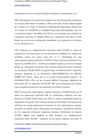 ΤσικολάταςΑ.(2009) Η ΔιεθνοποίησητηςΑλουμυλ-ΜυλωνάςΑΕ. Πάτρα
tsikolatas@gmail.com
ΤσικολάταςΑ.(2009) Η ΔιεθνοποίησητηςΑλουμυλ-ΜυλωνάςΑΕ. Πάτρα
tsikolatas@gmail.com
Σελίδα 9
συγκροτήματα σε όλο τον κόσμο (ξενοδοχεία, αεροδρόμια, ουρανοξύστες, κ.α.)
2006: Ολοκλήρωση νέου οργανωτικού σχήματος και νέας ηλεκτρονικής πλατφόρμας
του Ομίλου (Data Room, E-Commerce, CRM, Call Center, On-line technical support
etc.), κόστους 6 εκ. Ευρώ. Το Εμπορικό και Βιομηχανικό Επιμελητήριο Αθηνών τιμά
για 3η φορά την ΑΛΟΥΜΥΛ με το Βραβείο Εξαγωγικής Δραστηριότητας, όπως και
ο οργανισμός Europe’s GrowthPlus Top 500 για τη συνεισφορά στην ανάπτυξη της
ευρωπαϊκής οικονομίας, το Business Wekk και ο οργανισμός Great Place to Work
Europe, για τις πολυετείς συστηματικές προσπάθειες των εργαζομένων του Ομίλου
και των Διοικήσεων του.
2007: Εφαρμογή του περιβαλλοντικού σχεδιασμού Green ALUMIL με στόχο την
ενημέρωση και την λήψη μέτρων για την προστασία του περιβάλλοντος. Αύξηση στις
προσθήκες παγίων του ομίλου κατά 20,2 εκ. €. Εγκατάσταση της νέας
υπερσύγχρονης γραμμής ανοδίωσης στη ΒΙ.ΠΕ. Κιλκίς, συνολικής επένδυσης €15 εκ
Ίδρυση της ALUMIL GULF στα Ηνωμένα Αραβικά Εμιράτα, με σκοπό την εμπορία
προφίλ και εξαρτημάτων αλουμινίου στην ευρύτερη περιοχή του κόλπου. Εισαγωγή
της θυγατρικής ALUMIL ROM στο χρηματιστήριο του Βουκουρεστίου. Σημαντικές
εμπορικές Συμφωνίες με τις πολυεθνικές «ARCELORMITTAL» και «RICHEL
SERRES DE France» καθώς και με τη ρωσική κατασκευαστική εταιρεία « Κ
CONSTRUCTION LTD» και την ελληνική ΒΙΟΣΑΡ Ενεργειακή. Βράβευση για
όγδοη φορά από τον οργανισμό «Growth Plus 500» για τη συνεισφορά της εταιρείας
στην ευρωπαϊκή οικονομία και στην προσφορά νέων θέσεων εργασίας.
2008: Λειτουργία της υπερσύγχρονης γραμμής ανοδιώσεως στη ΒΙ.ΠΕ. Κιλκίς, με 70
μπάνια και παραγωγική δυνατότητα 800 τ.μ. ανοδιώμενης επιφάνειας ανά ώρα.
Ίδρυση της ALUMIL North America στις ΗΠΑ με σκοπό την προώθηση προφίλ και
εξαρτημάτων αλουμινίου στην ευρύτερη περιοχή της Β.Αμερικής. Ολοκλήρωση της
επένδυσης και έναρξη παραγωγικής λειτουργίας του νέου υπερσύγχρονου χυτηρίου
αλουμινίου στη ΒΙ.ΠΕ. Κιλκίς. Πιστοποίηση των θυγατρικών ALUKOM & ALUNEF
για την εφαρμογή συστήματος διαχείρισης ποιότητας. Πιστοποίηση του βαφείου
ALUMIL Bulgaria κατά Qualicoat & GSB. Συνέχιση του περιβαλλοντικού
σχεδιασμού Green ALUMIL. Συμφωνία για την ίδρυση εταιρείας στη Ρωσία. Η
 