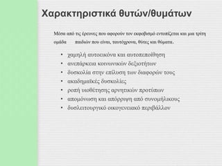 Χαρακτηριστικά θυτών/θυμάτων
Μέσα από τις έρευνες που αφορούν τον εκφοβισμό εντοπίζεται και μια τρίτη
ομάδα παιδιών που είναι, ταυτόχρονα, θύτες και θύματα.
• χαμηλή αυτοεικόνα και αυτοπεποίθηση
• ανεπάρκεια κοινωνικών δεξιοτήτων
• δυσκολία στην επίλυση των διαφορών τους
• ακαδημαϊκές δυσκολίες
• ροπή υιοθέτησης αρνητικών προτύπων
• απομόνωση και απόρριψη από συνομήλικους
• δυσλειτουργικό οικογενειακό περιβάλλον
 