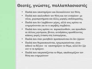 Θεατές, γνώστες, πολλαπλασιαστές
• Παιδιά που υποστηρίζουν και διευκολύνουν τον θύτη.
• Παιδιά που ακολουθούν τον θύτη και τον ενισχύουν με
γέλια, χειροκροτήματα και άλλες μορφές επιδοκιμασίας.
• Παιδιά που δεν λαμβάνουν μέρος, αλλά τους αρέσει να
ενημερώνονται για το τι ακριβώς συμβαίνει.
• Παιδιά που τους αρέσει να παρακολουθούν, και προωθούν
σε άλλους μηνύματα, βίντεο, αντιδράσεις προσθέτοντας
κάποιες φορές ένταση στη λεπτομέρεια.,
• Παιδιά που όταν ρωτηθούν προσποιούνται ότι δεν ξέρουν
• Παιδιά που θυματοποιούνται, τρομοκρατούνται: είναι
πιθανό να θέλουν να υποστηρίξουν το θύμα, αλλά δεν ξέρ
ουν τι να πράξουν.
• Παιδιά που υπερασπίζονται το θύμα, αποδοκιμάζουν τον
θύτη και ενημερώνουν
 