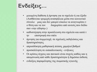 Ενδείξεις…
• μειωμένη διάθεση ή άρνηση για το σχολείο ή για έξοδο
(Αισθάνεται τρομερή ανασφάλεια μέσα στο κοινωνικό
σύνολο μιας και δεν μπορεί εύκολα να αναγνωρίσει τ
ο θύτη και να τον διαχωρίσει από αυτούς που διέδω
σαν «την είδηση».)
• καθυστέρηση στην προσέλευση στο σχολείο και κατά τ
ην επιστροφή στο σπίτι
• άρνηση για συμμετοχή σε σχολικές εκδηλώσεις και
δραστηριότητες
• απροσδόκητη μαθησιακή πτώση, χαμηλοί βαθμοί
• προσκόλληση σε εκπαιδευτικούς - ενήλικες
• Οι κρίσεις άγχους και πανικού είναι συχνές καθώς και η
απομόνωση από κάθε δραστηριότητα ή δημόσια έκθεση
• ενδείξεις παραμέλησης της σωματικής υγιεινής
 