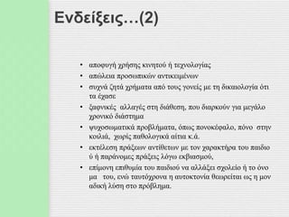 Ενδείξεις…(2)
• αποφυγή χρήσης κινητού ή τεχνολογίας
• απώλεια προσωπικών αντικειμένων
• συχνά ζητά χρήματα από τους γονείς με τη δικαιολογία ότι
τα έχασε
• ξαφνικές αλλαγές στη διάθεση, που διαρκούν για μεγάλο
χρονικό διάστημα
• ψυχοσωματικά προβλήματα, όπως πονοκέφαλο, πόνο στην
κοιλιά, χωρίς παθολογικά αίτια κ.ά.
• εκτέλεση πράξεων αντίθετων με τον χαρακτήρα του παιδιο
ύ ή παράνομες πράξεις λόγω εκβιασμού,
• επίμονη επιθυμία του παιδιού να αλλάξει σχολείο ή το όνο
μα του, ενώ ταυτόχρονα η αυτοκτονία θεωρείται ως η μον
αδική λύση στο πρόβλημα.
 