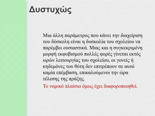 Δυστυχώς
Μια άλλη παράμετρος που κάνει την διαχείριση
του δύσκολη είναι η δυσκολία του σχολείου να
παρέμβει ουσιαστικά. Μιας και η συγκεκριμένη
μορφή εκφοβισμού πολλές φορές γίνεται εκτός
ωρών λειτουργίας του σχολείου, οι γονείς ή
κηδεμόνες του θύτη δεν επιτρέπουν σε αυτό
καμία επέμβαση, επικαλούμενοι την ώρα
τέλεσης της πράξης.
Το νομικό πλαίσιο όμως έχει διαφοροποιηθεί.
 