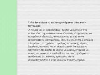 Αλλά δεν πρέπει να επικεντρωνόμαστε μόνο στην
τεχνολογία.
Οι γονείς και οι εκπαιδευτικοί πρέπει να εξηγούν στα
παιδιά πόσο σημαντικό είναι οι ιδιωτικές πληροφορίες να
παραμένουν ιδιωτικές, αποτρέποντας τα από το να
αποκαλύπτουν λεπτομέρειες, όπως η διεύθυνση, ο αριθμός
τηλεφώνου, το σχολείο, ο αριθμός πιστωτικής κάρτας.
Επιπλέον, οι γονείς και οι εκπαιδευτικοί θα πρέπει να
εξηγήσουν στα παιδιά τι μπορεί να μοιράζονται και με
ποιους, σε ποιον να απευθυνθούν για υποστήριξη όταν
αισθάνονται ότι κάποιος προσπαθεί να τα
κακομεταχειριστεί ή όταν νιώθουν στεναχωρημένα.
 
