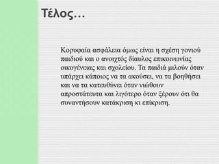 Τέλος…
Κορυφαία ασφάλεια όμως είναι η σχέση γονιού
παιδιού και ο ανοιχτός δίαυλος επικοινωνίας
οικογένειας και σχολείου. Τα παιδιά μιλούν όταν
υπάρχει κάποιος να τα ακούσει, να τα βοηθήσει
και να τα κατευθύνει όταν νιώθουν
απροστάτευτα και λιγότερο όταν ξέρουν ότι θα
συναντήσουν κατάκριση κι επίκριση.
 