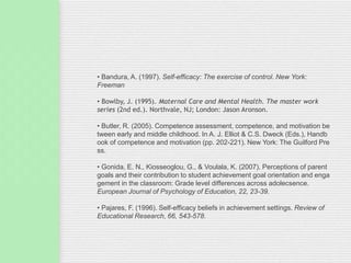 • Bandura, A. (1997). Self-efficacy: The exercise of control. New York:
Freeman
• Bowlby, J. (1995). Maternal Care and Mental Health. The master work
series (2nd ed.). Northvale, NJ; London: Jason Aronson.
• Butler, R. (2005). Competence assessment, competence, and motivation be
tween early and middle childhood. In A. J. Elliot & C.S. Dweck (Eds.), Handb
ook of competence and motivation (pp. 202-221). New York: The Guilford Pre
ss.
• Gonida, E. N., Kiosseoglou, G., & Voulala, K. (2007). Perceptions of parent
goals and their contribution to student achievement goal orientation and enga
gement in the classroom: Grade level differences across adolecsence.
European Journal of Psychology of Education, 22, 23-39.
• Pajares, F. (1996). Self-efficacy beliefs in achievement settings. Review of
Educational Research, 66, 543-578.
 