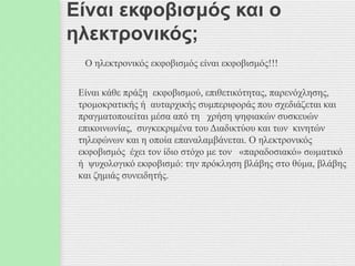 Είναι εκφοβισμός και ο
ηλεκτρονικός;
Ο ηλεκτρονικός εκφοβισμός είναι εκφοβισμός!!!
Είναι κάθε πράξη εκφοβισμού, επιθετικότητας, παρενόχλησης,
τρομοκρατικής ή αυταρχικής συμπεριφοράς που σχεδιάζεται και
πραγματοποιείται μέσα από τη χρήση ψηφιακών συσκευών
επικοινωνίας, συγκεκριμένα του Διαδικτύου και των κινητών
τηλεφώνων και η οποία επαναλαμβάνεται. Ο ηλεκτρονικός
εκφοβισμός έχει τον ίδιο στόχο με τον «παραδοσιακό» σωματικό
ή ψυχολογικό εκφοβισμό: την πρόκληση βλάβης στο θύμα, βλάβης
και ζημιάς συνειδητής.
 