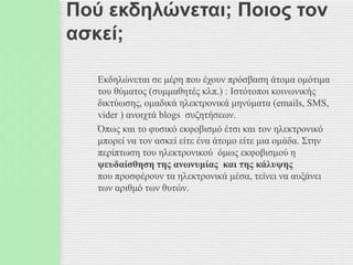 Πού εκδηλώνεται; Ποιος τον
ασκεί;
Εκδηλώνεται σε μέρη που έχουν πρόσβαση άτομα ομότιμα
του θύματος (συμμαθητές κλπ.) : Ιστότοποι κοινωνικής
δικτύωσης, ομαδικά ηλεκτρονικά μηνύματα (emails, SMS,
vider ) ανοιχτά blogs συζητήσεων.
Όπως και το φυσικό εκφοβισμό έτσι και τον ηλεκτρονικό
μπορεί να τον ασκεί είτε ένα άτομο είτε μια ομάδα. Στην
περίπτωση του ηλεκτρονικού όμως εκφοβισμού η
ψευδαίσθηση της ανωνυμίας και της κάλυψης
που προσφέρουν τα ηλεκτρονικά μέσα, τείνει να αυξάνει
των αριθμό των θυτών.
 