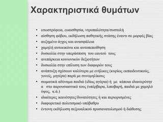 Χαρακτηριστικά θυμάτων
• εσωστρέφεια, ευαισθησία, ντροπαλότητα/συστολή
• αίσθηση φόβου, εκδήλωση παθητικής στάσης έναντι σε μορφές βίας
• αυξημένο άγχος και ανασφάλεια
• χαμηλή αυτοεικόνα και αυτοπεποίθηση
• δυσκολία στην υπεράσπιση του εαυτού τους
• ανεπάρκεια κοινωνικών δεξιοτήτων
• δυσκολία στην επίλυση των διαφορών τους
• ανάπτυξη σχέσεων καλύτερα με ενήλικες (κυρίως εκπαιδευτικούς,
γονείς, μητέρα) παρά με συνομηλίκους
• σωματικά αδύναμα παιδιά (ιδίως αγόρια) ή με κάποια ιδιαιτερότητ
α στο παρουσιαστικό τους (υπέρβαρα, λιποβαρή, παιδιά με χαμηλό
ύψος, κ.ά.)
• ιδιαίτερες ικανότητες/δυνατότητες ή και περιορισμένες
• διαφορετικό πολιτισμικό υπόβαθρο
• έντονη εκδήλωση σεξουαλικού προσανατολισμού ή διάθεσης
 