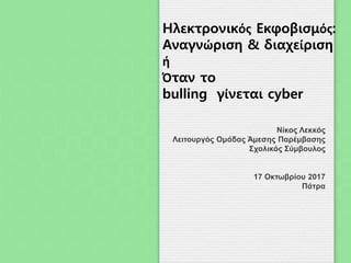 Νίκος Λεκκός
Λειτουργός Ομάδας Άμεσης Παρέμβασης
Σχολικός Σύμβουλος
17 Οκτωβρίου 2017
Πάτρα
Ηλεκτρονικός Εκφοβισμός:
Αναγνώριση & διαχείριση
ή
Όταν το
bulling γίνεται cyber
 