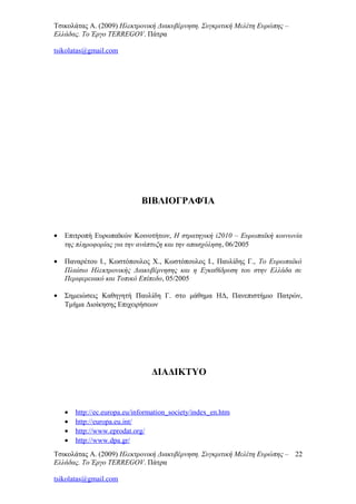 Τσικολάτας Α. (2009) Ηλεκτρονική Διακυβέρνηση. Συγκριτική Μελέτη Ευρώπης –
Ελλάδας. Το Έργο TERREGOV. Πάτρα
tsikolatas@gmail.com
ΒΙΒΛΙΟΓΡΑΦΊΑ
• Επιτροπή Ευρωπαϊκών Κοινοτήτων, Η στρατηγική i2010 – Ευρωπαϊκή κοινωνία
της πληροφορίας για την ανάπτυξη και την απασχόληση, 06/2005
• Παναρέτου Ι., Κωστόπουλος Χ., Κωστόπουλος Ι., Παυλίδης Γ., Το Ευρωπαϊκό
Πλαίσιο Ηλεκτρονικής Διακυβέρνησης και η Εγκαθίδρυση του στην Ελλάδα σε
Περιφερειακό και Τοπικό Επίπεδο, 05/2005
• Σημειώσεις Καθηγητή Παυλίδη Γ. στο μάθημα ΗΔ, Πανεπιστήμιο Πατρών,
Τμήμα Διοίκησης Επιχειρήσεων
ΔΙΑΔΙΚΤΥΟ
• http://ec.europa.eu/information_society/index_en.htm
• http://europa.eu.int/
• http://www.eprodat.org/
• http://www.dpa.gr/
Τσικολάτας Α. (2009) Ηλεκτρονική Διακυβέρνηση. Συγκριτική Μελέτη Ευρώπης –
Ελλάδας. Το Έργο TERREGOV. Πάτρα
tsikolatas@gmail.com
22
 