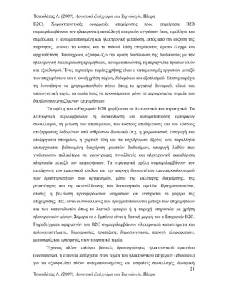 Τσικολάτας Α. (2009). Λογιστικό Επάγγελμα και Τεχνολογία. Πάτρα
B2C). Χαρακτηριστικές εφαρμογές επιχείρησης προς επιχείρηση B2B
συμπεριλαμβάνουν την ηλεκτρονική ανταλλαγή εταιρικών εγγράφων όπως τιμολόγια και
συμβόλαια. Η αυτοματοποιημένη και ηλεκτρονική μετάδοση, εκτός από την αύξηση της
ταχύτητας, μειώνει το κόστος και τα πιθανά λάθη επιτρέποντας άμεσο έλεγχο και
αρχειοθέτηση. Ταυτόχρονα, εξασφαλίζει την άμεση διασύνδεση της διαδικασίας με την
ηλεκτρονική διεκπεραίωση προμηθειών, αυτοματοποιώντας τη παραγγελία πρώτων υλών
και εξοπλισμού. Ένας περαιτέρω τομέας χρήσης είναι ο καταμερισμός εργασιών μεταξύ
των επιχειρήσεων και η κοινή χρήση πόρων, δεδομένων και εξοπλισμού. Επίσης παρέχει
τη δυνατότητα να χρησιμοποιηθούν πόροι όπως το εργατικό δυναμικό, υλικά και
υπολογιστική ισχύς, τα οποία ίσως να προσφέρονται μόνο σε περιορισμένα σημεία του
δικτύου συνεργαζόμενων επιχειρήσεων.
Τα οφέλη του e-Επιχειρείν B2B χωρίζονται σε λειτουργικά και στρατηγικά. Τα
λειτουργικά περιλαμβάνουν τη διευκόλυνση και αυτοματοποίηση εμπορικών
συναλλαγών, τη μείωση των αποθεμάτων, του κόστους αποθήκευσης και του κόστους
επεξεργασίας δεδομένων από ανθρώπινο δυναμικό (π.χ. η χειρωνακτική εισαγωγή και
επεξεργασία στοιχείων, η χαρτική ύλη και τα ταχυδρομικά έξοδα) ενώ παράλληλα
επιτυγχάνεται βελτιωμένη διαχείριση ρευστών διαθεσίμων, αποφυγή λαθών που
γινόντουσαν παλαιότερα σε χειρόγραφες συναλλαγές και ηλεκτρονική εκκαθάριση
πληρωμών μεταξύ των επιχειρήσεων. Τα στρατηγικά οφέλη συμπεριλαμβάνουν την
επιτάχυνση του εμπορικού κύκλου και την παροχή δυνατοτήτων επαναπροσδιορισμού
των δραστηριοτήτων των οργανισμών, μέσω της καλύτερης διαχείρισης, της
ρευστότητας και της εκμετάλλευσης των λειτουργικών οφελών. Πραγματοποιείται,
επίσης, η βελτίωση προσφερόμενων υπηρεσιών και ενισχύεται το γόητρο της
επιχείρησης. B2C είναι οι συναλλαγές που πραγματοποιούνται μεταξύ των επιχειρήσεων
και των καταναλωτών όπως το λιανικό εμπόριο ή η παροχή υπηρεσιών με χρήση
ηλεκτρονικών μέσων. Σήμερα το e-Εμπόριο είναι η βασική μορφή του e-Επιχειρείν B2C.
Παραδείγματα εφαρμογών του B2C συμπεριλαμβάνουν ηλεκτρονικά καταστήματα και
πολυκαταστήματα, δημοπρασίες, τραπεζική, δημοσιογραφία, παροχή πληροφοριών,
μεταφορές και εφαρμογές στον τουριστικό τομέα.
Έχοντας πλέον καλύψει βασικές δραστηριότητες ηλεκτρονικού εμπορίου
(ecommerce), η εταιρεία εισέρχεται στον τομέα του ηλεκτρονικού επιχειρείν (ebusiness)
για να εξασφαλίσει πλέον αυτοματοποιημένες και ασφαλείς συναλλαγές, δυναμική
21
Τσικολάτας Α. (2009). Λογιστικό Επάγγελμα και Τεχνολογία. Πάτρα
 