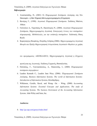 Τσικολάτας Α. (2009). Λογιστικό Επάγγελμα και Τεχνολογία. Πάτρα
Βιβλιογραφία
1. Αναστασιάδης, Π., (2001) Τα Πληροφοριακά Συστήματα Διοίκησης στη Νέα
Οικονομία – η Νέα Ψηφιακή Μετα-μηχανογραφημένη Επιχείρηση
2. Βενιέρης Γ., (1998). Λογιστικά Πληροφοριακά Συστήματα. Εκδόσεις Μπένου,
Αθήνα.
3. Γκίνογλου Δ., Tαχυνάκης Π., Πρωτόγερος Ν., (2004). Λογιστικά Πληροφοριακά
Συστήματα, Μηχανογραφημένη Λογιστική, Εισαγωγικές έννοιες των συστημάτων
πληροφορικής, Μεθοδολογίες για την ανάπτυξη συστημάτων. Εκδοτικός Οίκος
Rosili.
4. Καραγιώργος Θεοφάνης, Πετρίδης Ανδρέας (2006). Μηχανογραφημένη Λογιστική
Θεωρία και Πράξη Μηχανογραφική Αντιμετώπιση Λογιστικών Θεμάτων με χρήση
του προγράμματος ≪ΚΕΦΑΛΑΙΟ≫, Μηχανογραφημένη Λογιστική η Σύγχρονη
προσέγγιση της Λογιστικής. Εκδόσεις Γερμανός, Θεσσαλονίκη.
5. Πολλάλης, Γ., Γιαννακόπουλος, Δ., Παπουτσής, Ι., (2004) Πληροφοριακά
συστήματα επιχειρήσεων
6. Laudon Kenneth C., Laudon Jane Price, (2006). Πληροφοριακά Συστήματα
Διοίκησης, Business Information Systems, The world of Information Systems:
Introduction of Information Systems, Κλειδάριθμος.
7. Wilkinson, Cerullo, Raval, and Wong- On – Wing, (2000) Accounting
Information Systems: Essential Concepts and Applications, The study of
Accounting Systems, The business Enviroment of the Accounting Information
Systems. John Wiley and Sons, Inc.
Διαδίκτυο
8. http://go.sap.com/greece/index.html
33
Τσικολάτας Α. (2009). Λογιστικό Επάγγελμα και Τεχνολογία. Πάτρα
 