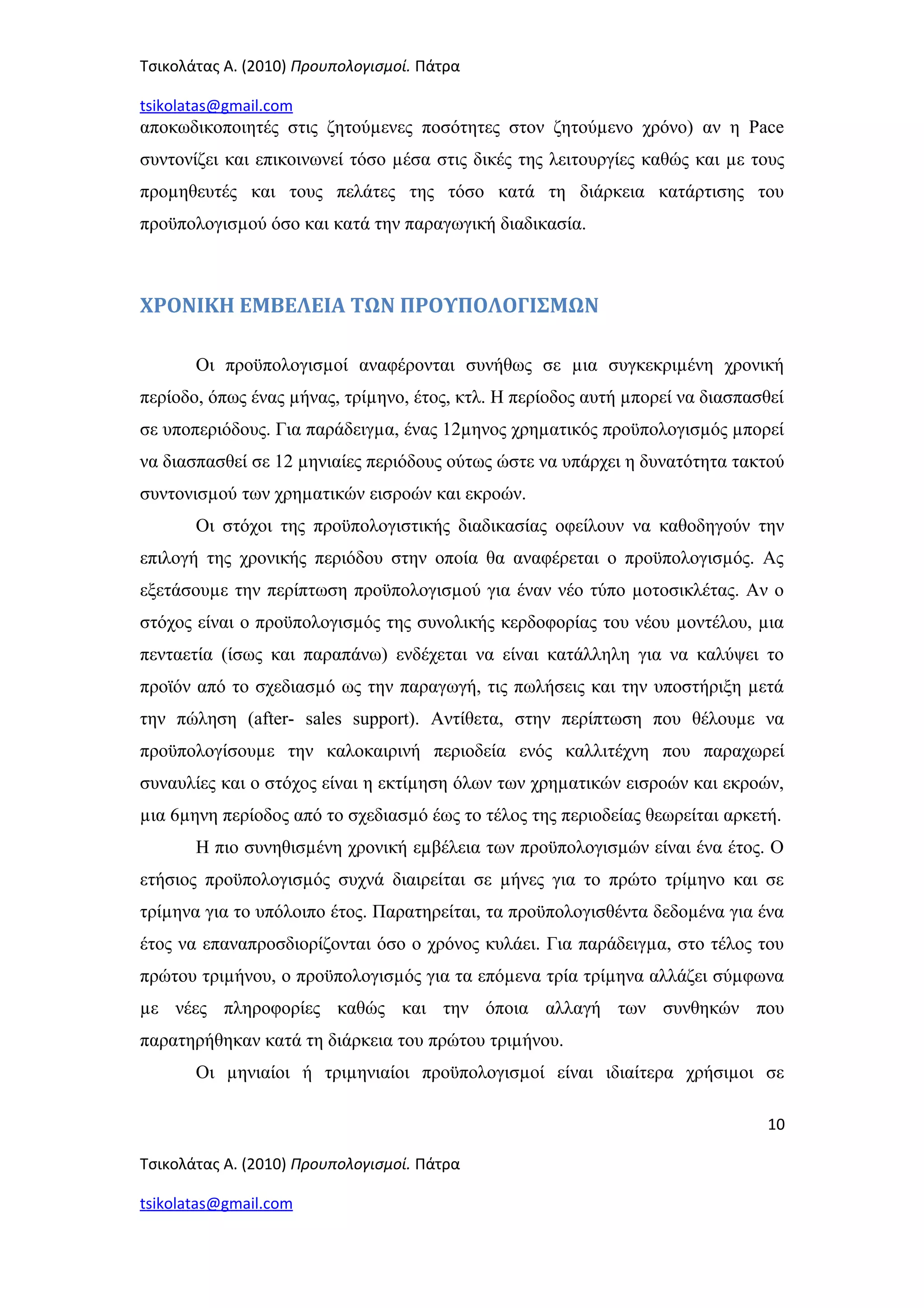 Τσικολάτας Α. (2010) Προυπολογισμοί. Πάτρα
tsikolatas@gmail.com
αποκωδικοποιητές στις ζητούµενες ποσότητες στον ζητούµενο χρόνο) αν η Pace
συντονίζει και επικοινωνεί τόσο µέσα στις δικές της λειτουργίες καθώς και µε τους
προµηθευτές και τους πελάτες της τόσο κατά τη διάρκεια κατάρτισης του
προϋπολογισµού όσο και κατά την παραγωγική διαδικασία.
ΧΡΟΝΙΚΗ ΕΜΒΕΛΕΙΑ ΤΩΝ ΠΡΟΥΠΟΛΟΓΙΣΜΩΝ
Οι προϋπολογισµοί αναφέρονται συνήθως σε µια συγκεκριµένη χρονική
περίοδο, όπως ένας µήνας, τρίµηνο, έτος, κτλ. Η περίοδος αυτή µπορεί να διασπασθεί
σε υποπεριόδους. Για παράδειγµα, ένας 12µηνος χρηµατικός προϋπολογισµός µπορεί
να διασπασθεί σε 12 µηνιαίες περιόδους ούτως ώστε να υπάρχει η δυνατότητα τακτού
συντονισµού των χρηµατικών εισροών και εκροών.
Οι στόχοι της προϋπολογιστικής διαδικασίας οφείλουν να καθοδηγούν την
επιλογή της χρονικής περιόδου στην οποία θα αναφέρεται ο προϋπολογισµός. Ας
εξετάσουµε την περίπτωση προϋπολογισµού για έναν νέο τύπο µοτοσικλέτας. Αν ο
στόχος είναι ο προϋπολογισµός της συνολικής κερδοφορίας του νέου µοντέλου, µια
πενταετία (ίσως και παραπάνω) ενδέχεται να είναι κατάλληλη για να καλύψει το
προϊόν από το σχεδιασµό ως την παραγωγή, τις πωλήσεις και την υποστήριξη µετά
την πώληση (after- sales support). Αντίθετα, στην περίπτωση που θέλουµε να
προϋπολογίσουµε την καλοκαιρινή περιοδεία ενός καλλιτέχνη που παραχωρεί
συναυλίες και ο στόχος είναι η εκτίµηση όλων των χρηµατικών εισροών και εκροών,
µια 6µηνη περίοδος από το σχεδιασµό έως το τέλος της περιοδείας θεωρείται αρκετή.
Η πιο συνηθισµένη χρονική εµβέλεια των προϋπολογισµών είναι ένα έτος. Ο
ετήσιος προϋπολογισµός συχνά διαιρείται σε µήνες για το πρώτο τρίµηνο και σε
τρίµηνα για το υπόλοιπο έτος. Παρατηρείται, τα προϋπολογισθέντα δεδοµένα για ένα
έτος να επαναπροσδιορίζονται όσο ο χρόνος κυλάει. Για παράδειγµα, στο τέλος του
πρώτου τριµήνου, ο προϋπολογισµός για τα επόµενα τρία τρίµηνα αλλάζει σύµφωνα
µε νέες πληροφορίες καθώς και την όποια αλλαγή των συνθηκών που
παρατηρήθηκαν κατά τη διάρκεια του πρώτου τριµήνου.
Οι µηνιαίοι ή τριµηνιαίοι προϋπολογισµοί είναι ιδιαίτερα χρήσιµοι σε
10
Τσικολάτας Α. (2010) Προυπολογισμοί. Πάτρα
tsikolatas@gmail.com
 